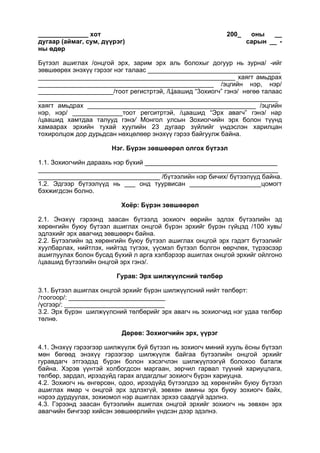 ______________ хот 200_ оны __
дугаар (аймаг, сум, дүүрэг) сарын __ -
ны өдөр
Бүтээл ашиглах /онцгой эрх, зарим эрх аль болохыг догуур нь зурна/ -ийг
зөвшөөрөх энэхүү гэрээг нэг талаас _____________________________________
_______________________________________________________ хаягт амьдрах
_________________________________________________ /эцгийн нэр, нэр/
_____________________/тоот регистртэй, /Цаашид “3охиогч” гэнэ/ нөгөө талаас
___________________________________________________________________
хаягт амьдрах _______________________________________________ /эцгийн
нэр, нэр/ ______________тоот регситртэй, /цаашид “Эрх авагч” гэнэ/ нар
/цаашид хамтдаа талууд гэнэ/ Монгол улсын Зохиогчийн эрх болон түүнд
хамаарах эрхийн тухай хуулийн 23 дугаар зүйлийг үндэслэн харилцан
тохиролцож дор дурьдсан нөхцөлөөр энэхүү гэрээ байгуулж байна.
Нэг. Бүрэн зөвшөөрөл олгох бүтээл
1.1. Зохиогчийн дараахь нэр бүхий _____________________________________
___________________________________________________________________
__________________________________ /бүтээлийн нэр бичих/ бүтээлүүд байна.
1.2. Эдгээр бүтээлүүд нь ___ онд туурвисан ____________________цомогт
бэхжигдсэн болно.
Хоёр: Бүрэн зөвшөөрөл
2.1. Энэхүү гэрээнд заасан бүтээлд зохиогч өөрийн эдлэх бүтээлийн эд
хөрөнгийн буюу бүтээл ашиглах онцгой бүрэн эрхийг бүрэн гүйцэд /100 хувь/
эдлэхийг эрх авагчид зөвшөөрч байна.
2.2. Бүтээлийн эд хөрөнгийн буюу бүтээл ашиглах онцгой эрх гэдэгт бүтээлийг
хуулбарлах, нийтлэх, нийтэд түгээх, үүсмэл бүтээл болгон өөрчлөх, түрээсээр
ашиглуулах болон бусад бүхий л арга хэлбэрээр ашиглах онцгой эрхийг ойлгоно
/цаашид бүтээлийн онцгой эрх гэнэ/.
Гурав: Эрх шилжүүлсний төлбөр
3.1. Бүтээл ашиглах онцгой эрхийг бүрэн шилжүүлсний нийт төлбөрт:
/тоогоор/: ___________________________
/үсгээр/: ____________________________
3.2. Эрх бүрэн шилжүүлсний төлбөрийг эрх авагч нь зохиогчид нэг удаа төлбөр
төлнө.
Дөрөв: Зохиогчийн эрх, үүрэг
4.1. Энэхүү гэрээгээр шилжүүлж буй бүтээл нь зохиогч миний хууль ёсны бүтээл
мөн бөгөөд энэхүү гэрээгээр шилжүүлж байгаа бүтээлийн онцгой эрхийг
гуравдагч этгээдэд бүрэн болон хэсэгчлэн шилжүүлээгүй болохоо баталж
байна. Хэрэв үүнтэй холбогдсон маргаан, зөрчил гарвал түүний хариуцлага,
төлбөр, зардал, ирээдүйд гарах алдагдлыг зохиогч бүрэн хариуцна.
4.2. Зохиогч нь өнгөрсөн, одоо, ирээдүйд бүтээлдээ эд хөрөнгийн буюу бүтээл
ашиглах ямар ч онцгой эрх эдлэхгүй, зөвхөн амины эрх буюу зохиогч байх,
нэрээ дурдуулах, зохиомол нэр ашиглах эрхээ саадгүй эдэлнэ.
4.3. Гэрээнд заасан бүтээлийн ашиглах онцгой эрхийг зохиогч нь зөвхөн эрх
авагчийн бичгээр хийсэн зөвшөөрлийн үндсэн дээр эдэлнэ.
 
