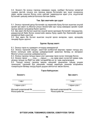 4.4. Зохиогч би энэхүү гэрээнд хамаарах сэдэв, салбарт бүтээлээ чөлөөтэй
туурвих эрхтэй, гагцхүү энэ гэрээнд заасан бүтээлийн эрх, ашиг сонирхолд
сөрөг нөлөө үзүүлэх болон олон нийтийг төөрөгдүүлэх адил утга, агуулгатай
бүтээлийг цаашид хийхгүй болохоо батлаж байна.
Тав. Эрх авагчийн эрх үүрэг
5.1. Энэхүү гэрээний дагуу бүтээлийн эд хөрөнгийн буюу бүтээл ашиглах онцгой
эрхийг эрх авагч нь Монгол улсын Зохиогчийн эрх түүнд хамаарах эрхийн тухай
хуульд заасан хугацаанд бүрэн эдэлнэ.
5.2. Эрх авагч би бүтээл ашиглах онцгой эрхээ эдлэхдээ бүтээлийг гажуудуулах,
дордуулахгүй байх болон зохиогчийн амины буюу эдийн бус баялагийн эрхийг
хөндөхгүй байх үүрэгтэй.
5.3. Эрх авагч би бүтээл ашиглах онцгой эрхээ өнгөрсөн, одоо, ирээдүйд
ганцаар бүрэн эдэлнэ.
Зургаа: Бусад заалт:
6.1. Энэхүү гэрээ нь гуравдагч этгээдэд хамаарахгүй.
6.2. Энэхүү гэрээний нөхцөл, заалттай холбоотой маргаан гарвал талууд аль
болох хэлэлцээ хийх аргаар шийдвэрлэхийг эрмэлзэх бөгөөд эс эвлэрвэл
Монгол улсын шүүхээр шийдвэрлүүлнэ.
6.3. Энэхүү гэрээнд талууд гарын үсэг зурснаар гэрээ хүчин төгөлдөр болно.
6.4. Энэхүү гэрээг _____оны____сарын____-ны өдөр адил хүчинтэй гурван хувь
үйлдэж талууд тус бүрт нэг хувь, нотариатад нэг эх хувь хадгалагдана.
6.5. Талууд энэхүү гэрээнд заасан нөхцлийг урьдчилан гүйцэд уншиж
танилцсан, гэрээний бүх нөхцлийн талаар харилцан саналаа илэрхийлж
тохиролцсон бөгөөд талууд бүрэн дүүрэн ойлголтыг авсан болно.
Гэрээ байгуулсан:
Зохиогч: Эрх авагч:
___________________ _______________
/ нэр / / нэр /
___________________ _______________
/ гарын үсэг / / гарын үсэг /
Иргэний үнэмлэхний № ____________ Иргэний үнэмлэхний № __________
Регистрийн № ____________________ Регистрийн № _________________
БҮТЭЭЛ (НОМ, ТОВХИМОЛ) ХЭВЛЭХ, ХЭВЛҮҮЛЭХ ГЭРЭЭ
№
 