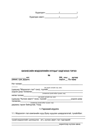 Худалдагч ( )
Худалдан авагч ( )
БИЗНЕСИЙН МЭДЭЭЛЛИЙН НУУЦЫГ ХАДГАЛАХ ГЭРЭЭ
№
______________ хот 200_ оны __ дугаар
(аймаг, сум, дүүрэг) сарын __ -ны өдөр
Нэг талаас: _______
(аж ахуйн нэгжийн нэр, хаяг)
(цаашид "Мэдээлэгч тал" гэнэ), түүнийг
үндсэн дээр төлөөлөн
(төлөөлсөн хүний албан тушаал, нэр)
нөгөө талаас
(аж ахуйн нэгжийн нэр, хаяг)
(цаашид "Хүлээн авагч" гэнэ), түүнийг үндсэн дээр
төлөөлөн
(төлөөлсөн хүний албан тушаал, нэр)
дараахь гэрээг байгуулав. Үүнд:
1. Гэрээний агуулга
1.1. Мэдээлэгч тал компанийн нууц буюу нууцлах шаардлагатай, тухайлбал:
___________________________________________________________________
___________________________________________________________________
тухай мэдээллийг шилжүүлэн өгч, хүлээн авагч тал тэдгээрийг
зорилгоор хүлээн авна.
 