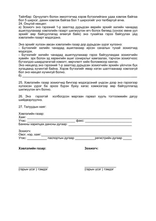 Тайлбар: Орчуулагч болон эмхэтгэгчид хэрэв бүтээлийганх удаа хэвлэж байгаа
бол 5 ширхэг, дахин хэвлэж байгаа бол 1 ширхэгийг үнэ төлбөргүй өгнө.
24. Онцгой нөхцөл:
а) Зохиогч энэ гэрээний 1-р заалтад дурьдсан өөрийн эрхийг хилийн чанадад
ашиглуулахаар хэвлэлийн газарт шилжүүлэн өгч болох бөгөөд (үүнээс өмнө уул
эрхийг өөр байгууллагад өгөөгүй байх) энэ тухайгаа гэрээ байгуулах үед
хэвлэлийн газарт мэдэгдэнэ.
Энэ эрхийг хүлээн авсан хэвлэлийн газар дор дурьдсан үүрэг хулээнэ:
- Бүтээлийг хилийн чанадад ашиглахаар ирсэн саналын тухай зохиогчид
мэдэгдэх.
- Бүтээлийг хилийн чанадад ашиглуулахаар гэрээ байгуулахдаа зохиогчийн
хувийн эрх болон эд хөрөнгийн ашиг сонирхлыг хамгаалах, тэрчлэн зохиогчоос
бүтээлдээ шаардлагатай нэмэлт, өөрчлөлт хийх боломжоор хангах.
Энэ нөхцөлд энэ гэрээний 1-р заалтад дурьдсан зохиогчийн эрхийн үйлчлэх бүх
хугацаанд хүчинтэй байна. Хэрэв бүтээлийг ямар нэгэн шалтгаанаар хэвлээгүй
бол энэ нөхцөл хүчингүй болно.
б) ___
25. Хэвлэлийн газар зохиогчид бичгээр мэдэгдсэний үндсэн дээр энэ гэрээгээр
хүлээсэн үурэг ба эрхээ бүрэн буюу хагас хэмжээгээр өөр байгууллагад
шилжүүлэн өгч болно.
26. Энэ гэрээтэй холбогдсон маргаан гарвал хууль тогтоомжийн дагуу
шийдвэрлүүлнэ.
27. Талуудын хаяг:
Хэвлэлийн газар:
Хаяг:
Утас: факс:
Банкны харилцах дансны дугаар:
Зохиогч:
Овог, нэр, хаяг:
Утас: паспортын дугаар регистрийн дугаар
Хэвлэлийн газар: Зохиогч:
_________________
(гарын үсэг ) тэмдэг
__________________
(гарын үсэг ) тэмдэг
 