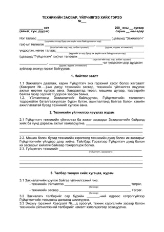 ТЕХНИКИЙН ЗАСВАР, ҮЙЛЧИЛГЭЭ ХИЙХ ГЭРЭЭ
№___
______________ хот 200_ оны __ дугаар
(аймаг, сум, дүүрэг) сарын __ -ны өдөр
Нэг талаас ________________________________________ (цаашид “Захиалагч”
(хуулийн этгээд буюу аж ахуйн нэгж байгууллагын нэр)
гэх)-ыг төлөөлж ___________________________, __________________________
(эцэг/эх/-ийн нэр, нэр, албан тушаал) (дүрэм, журам, итгэмжлэл)
үндэслэн, нөгөө талаас________________________________________________
(хуулийн этгээд буюу аж ахуйн нэгж байгууллагын нэр)
(цаашид “Гүйцэтгэгч” гэх)-ыг төлөөлж ____________________________________
(эцэг/эх/-ийн нэр, нэр, албан тушаал)
_______________, _____________________________-ыг үндэслэн дор дурдсан
(дүрэм, журам, итгэмжлэл)
зүйлээр энэхүү гэрээг байгуулав.
1. Нийтлэг заалт
1.1 Захиалагч даалгаж, харин Гүйцэтгэгч энэ гэрээний хэсэг болох жагсаалт
(Хавсралт №.....)-ын дагуу техникийн засвар, техникийн үйлчилгээ явуулах
ажлыг өөртөө хүлээж авна. Хавсралтад төрөл, машины дугаар, тэдгээрийн
байгаа газар зэргийг тодорхой заасан байна.
1.2. Үйлчилгээнд Захиалагчийг байлцуулан, Гүйцэтгэгчийн төлөөлөгч
тодорхойлж баталгаажуулсан бүрэн бүтэн, ашиглалтанд байгаа болон хэвийн
ажиллагаатай бусад техникийг хүлээж авна.
2. Техникийн үйлчилгээ явуулах журам
2.1 Гүйцэтгэгч техникийн үйлчилгээ ба жижиг засварыг Захиалагчийн байранд
хийх ба үүнд дараахь ажлыг хамааруулна. _______________________________
___________________________________________________________________
___________________________________________________________________
___________________________________________________________________
2.2. Машин болон бусад техникийн хэрэгсэлд техникийн дунд болон их засварыг
Гүйцэтгэгчийн үйлдвэр дээр хийнэ. Тайлбар: Гэрээгээр Гүйцэтгэгч дунд болон
их засварыг хийхгүй байхаар тохиролцож болно.
2.3. Гүйцэтгэгч техникийг _____________________________________________
(гүйцэтгэгч, захиалагч)
___________________________________________________________________
___________________________________________________________________
___________________________________________________________________
___________________________________________________________________
3. Төлбөр тооцоо хийх хугацаа, журам
3.1 Захиалагчийн үзүүлж байгаа үйлчилгээний үнэ:
- техникийн үйлчилгээ ____________________________________ төгрөг.
(бичгээр)
- техникийн засвар _______________________________________ төгрөг.
(бичгээр)
3.2 Захиалагч төлбөрийг сар бүрийн _______-ний өдрөөс хэтрэлгүйгээр
Гүйцэтгэгчийн тооцооны дансанд шилжүүлнэ.
3.3 Энэхүү гэрээний Хавсралт №....д ороогүй, техник хэрэгслийн засвар болон
техникийн үйлчилгээний төлбөрийг нэмэлт хэлэлцээгээр зохицуулна.
 