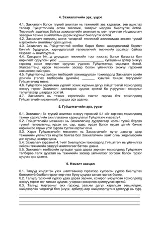 4. Захиалагчийн эрх, үүрэг
4.1. Захиалагч болон түүний ажилтан нь техникийг зөв хадгалах, зөв ашиглах
талаар Гүйцэтгэгчийн өгсөн зөвлөмж, зааврыг мөрдөж биелүүлэх ёстой.
Техникийг ашиглаж байгаа захиалагчийн ажилтан нь мөн түүнчлэн үйлдвэрлэгч
заводын техник ашиглалтын дүрэм журмыг биелүүлэх ёстой.
4.2. Захиалагч өвөрмөц шинж чанартай техниктэй ажиллахдаа зөвхөн тусгай
мэргэжлийн ажилтныг оролцуулна.
4.3. Захиалагч нь Гүйцэтгэгчтэй холбоо барих болон шаардлагатай баримт
бичгийг бүрдүүлэх, хариуцлагатай төлөөлөгчийг техникийн хэрэгсэл байгаа
газраас нь ажиллуулна.
4.4. Хавсралт №....д дурьдсан техникийн тоог ихэсгэх болон багасгах бол
өөрчлөлт оруулсан үеэс _________________________ хугацааны дотор энэхүү
гэрээнд зохих өөрчлөлт оруулах үүднээс Гүйцэтгэгчид мэдэгдэх ёстой.
Жагсаалтанд орсон техникийн засвар болон үйлчилгээ энэхүү гэрээний
нөхцөлөөр хийгдэнэ.
4.5. Гүйцэтгэгчид хийсэн төлбөрийг хожимдуулсан тохиолдолд Захиалагч өрийн
дүнгийн (төлөх төлбөрийн дүнгийн) _______ хувьтай тэнцэх торгуулийг
Гүйцэтгэгчид төлнө.
4.6. Гүйцэтгэгч өөрийнхөө үүргийг зохих журмын дагуу гүйцэтгээгүй тохиолдолд
энэхүү гэрээг Захиалагч дангаараа цуцлах эрхтэй ба учруулсан хохирлыг
төлүүлэхээр шаардах эрхтэй.
4.7. Захиалагч нь техник хэрэгслийн гэмтэл гарсан бүх тохиолдолд
Гүйцэтгэгчийн механикийг дуудах эрх эдэлнэ.
5. Гүйцэтгэгчийн эрх, үүрэг
5.1. Захиалагч ба түүний ажилтан энэхүү гэрээний 4.1-ийг зөрчсөн тохиолдолд
техник хэрэгслийн ажиллагааны хариуцлагыг Гүйцэтгэгч хүлээхгүй.
5.2. Гүйцэтгэгчийн механикч нь Захиалагчид дуудлагаар ирсэн тухай бүрдээ
түүний төлөөлөгчид ирсэн он, сар, өдөр, ирсэн болон явсан цагийг бичиж
өөрийнхөө гарын үсэг зурсан тусгай картыг өгнө.
5.3. Хэрэв Гүйцэтгэгчийн механикч нь Захиалагчийн нутаг дэвсгэр дээр
техникийн үйлчилгээ явуулж байгаа бол Захиалагчийн хамт олны хөдөлмөрийн
дэг журамд захирагдана.
5.4. Захиалагч гэрээний 4.1-ийг биелүүлсэн тохиолдолд Гүйцэтгэгч нь үйлчилгээ
хийсэн техникийн саадгүй ажиллагааг батлан даана.
5.5. Захиалагч төлбөрийн хугацааг удаа дараа зөрчсөн тохиолдолд Гүйцэтгэгч
төлбөрөө төлж дуустал нь техникийн засвар үйлчилгээг зогсоох болон гэрээг
цуцлах эрх эдэлнэ.
6. Нэмэлт нөхцөл
6.1. Талууд хүндэтгэн үзэх шалтгаанаар гэрээгээр хүлээсэн үүргээ биелүүлэх
боломжгүй болбол гэрээг өөрчлөх буюу цуцлах санал гаргаж болно.
6.2. Талууд гэрээний үүргээ удаа дараа зөрчиж, хохирол учруулсан тохиолдолд
энэхүү гэрээг нэг талаас цуцлах, учирсан хохирлоо арилгуулах эрхтэй.
6.3. Талууд маргааныг энэ гэрээнд заасны дагуу харилцан зөвшилцөж,
шийдвэрлэж чадахгүй бол (шүүх, арбитр)-аар шийдвэрлүүлнэ (доогуур нь зур).
___________________________________________________________________
___________________________________________________________________
___________________________________________________________________
___________________________________________________________________
 