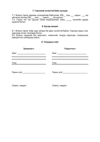 7. Гэрээний хүчинтэй байх хугацаа
7.1 Энэхүү гэрээг дараахь хугацаагаар байгуулав. 200__ оны ___ сарын ___-нд
үйлчилж эхлээд 200___ оны ___ сарын ___-нд дуусна.
7.2. Гэрээг нэг тал цуцлах тухай мэдэгдсэнээс хойш _____ хоногийн дараа
цуцалж болно.
8. Бусад нөхцөл
8.1 Энэхүү гэрээг хоёр хувь үйлдэх ба адил хүчинтэй байна. Гэрээнд гарын үсэг
зурснаар хүчин төгөлдөр болно.
8.2 Энэхүү гэрээний бүх өөрчлөлт, нэмэлтийг талууд харилцан тохиролцож
хавсралтын хэлбэрээр хийнэ.
9. Талуудын хаяг
Захиалагч:
Хаяг: _________________________
Утас:
Гарын үсэг:____________________
(Тамга, тэмдэг)
Гүйцэтгэгч:
Хаяг: __________________________
Утас:
Гарын үсэг:______________________
(Тамга, тэмдэг)
 
