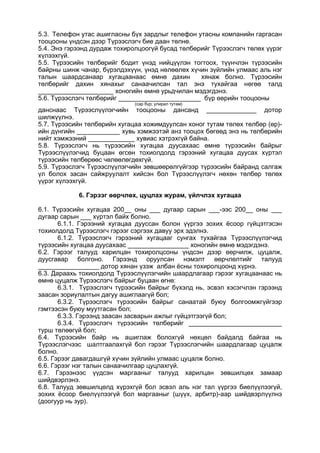 5.3. Телефон утас ашигласны бүх зардлыг телефон утасны компанийн гаргасан
тооцооны үндсэн дээр Түрээслэгч бие даан төлнө.
5.4. Энэ гэрээнд дурдаж тохиролцоогүй бусад төлбөрийг Түрээслэгч төлөх үүрэг
хүлээхгүй.
5.5. Түрээсийн төлбөрийг бодит үнэд нийцүүлэн тогтоох, түүнчлэн түрээсийн
байрны шинж чанар, бүрэлдэхүүн, үнэд нөлөөлөх хүчин зүйлийн улмаас аль нэг
талын шаардсанаар хугацаанаас өмнө дахин хянаж болно. Түрээсийн
төлбөрийг дахин хянахыг санаачилсан тал энэ тухайгаа нөгөө талд
_____________________ хоногийн өмнө урьдчилан мэдэгдэнэ.
5.6. Түрээслэгч төлбөрийг _______________________ бүр өөрийн тооцооны
(сар бүр; улирал тутам)
данснаас Түрээслүүлэгчийн тооцооны дансанд ______________ дотор
шилжүүлнэ.
5.7. Түрээсийн төлбөрийн хугацаа хожимдуулсан хоног тутам төлөх төлбөр (өр)-
ийн дүнгийн ____________ хувь хэмжээтэй анз тооцох бөгөөд энэ нь төлбөрийн
нийт хэмжээний _____________ хувиас хэтрэхгүй байна.
5.8. Түрээслэгч нь түрээсийн хугацаа дуусахаас өмнө түрээсийн байрыг
Түрээслүүлэгчид буцаан өгсөн тохиолдолд гэрээний хугацаа дуусах хүртэл
түрээсийн төлбөрөөс чөлөөлөгдөхгүй.
5.9. Түрээслэгч Түрээслүүлэгчийн зөвшөөрөлгүйгээр түрээсийн байранд салгаж
үл болох засан сайжруулалт хийсэн бол Түрээслүүлэгч нөхөн төлбөр төлөх
үүрэг хүлээхгүй.
6. Гэрээг өөрчлөх, цуцлах журам, үйлчлэх хугацаа
6.1. Түрээсийн хугацаа 200__ оны ___ дугаар сарын ___-ээс 200__ оны ___
дугаар сарын ___ хүртэл байх болно.
6.1.1. Гэрээний хугацаа дууссан болон үүргээ зохих ёсоор гүйцэтгэсэн
тохиолдолд Түрээслэгч гэрээг сэргээх давуу эрх эдэлнэ.
6.1.2. Түрээслэгч гэрээний хугацааг сунгах тухайгаа Түрээслүүлэгчид
түрээсийн хугацаа дуусахаас _________________ хоногийн өмнө мэдэгдэнэ.
6.2. Гэрээг талууд харилцан тохиролцсоны үндсэн дээр өөрчилж, цуцалж,
дуусгавар болгоно. Гэрээнд оруулсан нэмэлт өөрчлөлтийг талууд
_________________ дотор хянан үзэж албан ёсны тохиролцоонд хүрнэ.
6.3. Дараахь тохиолдолд Түрээслүүлэгчийн шаардлагаар гэрээг хугацаанаас нь
өмнө цуцалж Түрээслэгч байрыг буцаан өгнө:
6.3.1. Түрээслэгч түрээсийн байрыг бүхэлд нь, эсвэл хэсэгчлэн гэрээнд
заасан зориулалтын дагуу ашиглаагүй бол;
6.3.2. Түрээслэгч түрээсийн байрыг санаатай буюу болгоомжгүйгээр
гэмтээсэн буюу муутгасан бол;
6.3.3. Гэрээнд заасан засварын ажлыг гүйцэтгээгүй бол;
6.3.4. Түрээслэгч түрээсийн төлбөрийг __________________________
турш төлөөгүй бол;
6.4. Түрээсийн байр нь ашиглаж болохгүй нөхцөл байдалд байгаа нь
Түрээслэгчээс шалтгаалахгүй бол гэрээг Түрээслэгчийн шаардлагаар цуцалж
болно.
6.5. Гэрээг давагдашгүй хүчин зүйлийн улмаас цуцалж болно.
6.6. Гэрээг нэг талын санаачилгаар цуцлахгүй.
6.7. Гэрээнээс үүдсэн маргааныг талууд харилцан зөвшилцөх замаар
шийдвэрлэнэ.
6.8. Талууд зөвшилцөлд хүрэхгүй бол эсвэл аль нэг тал үүргээ биелүүлээгүй,
зохих ёсоор биелүүлээгүй бол маргааныг (шүүх, арбитр)-аар шийдвэрлүүлнэ
(доогуур нь зур).
 