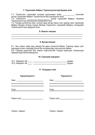 7. Түрээсийн байрыг Түрээслүүлэгчид буцаан өгөх
7.1. Түрээслэгч түрээсийн хугацаа дууссанаас хойш ___________ хоногийн
дотор түрээсийн байрыг Түрээслүүлэгчид шилжүүлэн өгнө.
7.2. Түрээслэгч _____________________ дотор түрээсийн байрыг чөлөөлж
Түрээслүүлэгчид шилжүүлэн өгөхөд бэлтгэнэ.
7.3. Талууд хүлээлгэн өгөх, хүлээн авах актад гарын үсэг зурсан үеэс түрээсийн
байрыг буцаан өгсөнд тооцох бөгөөд Түрээслэгч түрээсийн байрны түлхүүрийг
Түрээслүүлэгчид гардуулж өгнө.
8. Нэмэлт нөхцөл
___________________________________________________________________
___________________________________________________________________
__________________________________________________________________ .
9. Бусад нөхцөл
9.1. Энэ гэрээг хоёр хувь үйлдэх ба адил хүчинтэй байна. Гэрээнд гарын үсэг
зурснаар хүчин төгөлдөр болох ба нотариатаар гэрчлүүлсэн байна.
9.2. Гэрээнд оруулсан бүх нэмэлт өөрчлөлтийг талууд харилцан тохиролцож
хавсралтаар баталгаажуулна.
10. Гэрээний хавсралт
10.1. Хавсралт № ____ . _______________________________ хуудас.
10.2. Хавсралт № ____ . _______________________________ хуудас.
11. Талуудын хаяг
Түрээслүүлэгч:
Хаяг: _________________________
Утас:
Гарын үсэг:____________________
(Тамга, тэмдэг)
Түрээслэгч:
Хаяг: __________________________
Утас:
Гарын үсэг:______________________
(Тамга, тэмдэг)
 