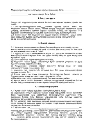 Мэдээлэл шилжүүлэх нь талуудын хамтын ажиллагаа болон
-ны үндсэн нөхцөл болж байна.
2. Талуудын үүрэг
Талууд энэ асуудлын чухлыг ойлгон батлаж өөр өөртөө дараахь үүргийг авч
байна:
2.1. Энэ гэрээг байгуулснаас хойш жилийн туршид хүлээн авагч тал
Мэдээлэгч талаас хүлээн авсан, түүний нууцад тооцогдох мэдээллийг бусад
үйлдвэр, байгууллага, хүмүүст зарлан тараахгүй бөгеөд энэ гэрээний 1.1-д
дурьдсан зорилтоос өөрөөр хувьдаа ашиг олохын тулд ашиглахгүй байна.
2.2. Хүлээн авагч тал мэдээлэгчийн нууцыг өөрийн компанийн нууцын нэгэн
адил задруулах, бусдад ашиглуулахаас зайлсхийн өндөр хариуцлагатай,
сонор сэрэмжтэй хамгаална.
3. Онцгой нөхцөл
3.1. Харилцан шилжүүлэн өгсөн бөгөөд бичгээр үйлдсэн мэдээллийг гэрээнд
хавсаргана (мэдээлэл шилжүүлэх тухай протокол, хавсралт дугаар 1). Хавсралт
нь энэ гэрээний залшгүй хэсэг байна.
3.2. Нууцад тооцогдоогүй мэдээлэл нь хэрэв дор дурьдсан зүйлийн аль нэгэнд
хамаарагдаж байвал хүлээн авагч тал түүний талаар ямар нэг үүрэг хариуцлага
хүлээхгүй. Үүнд:
а) Хүлээн авагч тал хэдийнээ мэдэж байсан бол,
б) Мэдээлэгч талын буруу, хайхрамжгүй буюу санаатай үйлдлийн үр дүнд
түунийг нийтээр мэдэх болсон бол,
в) Хөндлөнгийн этгээдээс гэрээг зөрчихгүй бөгөөд ямар нэг саад
хязгаарлалтгүйгээр хүлээн авсан бол,
г) Мэдээлэгч тал хөндлөнгийн этгээдэд мөн бол саад хязгаарлалтгүйгээр
шилжүүлэн өгсөн бол,
д) Хүлээн авагч тал зохих хэмжээгээр боловсруулсан бөгөөд тэгэхдээ уг
боловсруулсан хүмүүс нь тэрхүү нууц зүйлд хүрээгүй бол
е) Мэдээлэгч тал задруулж мэдээллэхийг бичгээр зөвшөөрсөн бол,
ж) Хүлээн авагч тал бүх боломжоо дайчлан задруулахгүйг чармайсан боловч
төрийн байгууллагын шаардлагаар төрийн байгууллагад мэдээлсэн бол.
4. Талуудын хариуцлага
4.1. Хүлээн авагч тал дор дурьдсан хариуцлага хүлээнэ. Үүнд:
а) Мэдээллийн нууцыг хадгалах талаар өндөр хариуцлага, сонор сэрэмжтэй
байж чадаагүйгээс нууц мэдээллийг санамсаргүйгээр задруулсан буюу
ашигласан бегөөд тийм болсныг илрүүлсэнээс хойш тийнхүү задруулж
ашиглахыг зогсоох арга хэмжээ аваагүй бол;
б) Уул мэдээлэл дээр ажилласан хөлсний ажилтан нараас өндөр хариуцлага,
сонор сэрэмжтэй ажиллаж чадаагүйн улмаас түүний нууцыг зөвшөорөлгүйгээр
задруулсан буюу ашигласан бол;
4.2. Хүлээн авагч тал -ыг
(хүний албан тушаал, овог нэр)
гэрээнд дурьдсан ёсоор, хүлээн авагчийн даалгавраар нууц мэдээллийг хүлээн
авч, нууцыг хадгалах хариуцлагатай ажилтнаар томилов. Цаашид энэ
хариуцлагатай ажилтныг өөрчлөх бол тийнхүү өөрчлөн томилсны дагуу
хоногийн дотор шинээр томилогдогчийн нэр, хаягийг мэдээлэгч талд
бичгээр мэдэгдэнэ.
 