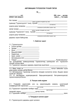 АВТОМАШИН ТҮРЭЭСЛЭХ ТУХАЙ ГЭРЭЭ
№___
______________ хот 200_ оны __ дугаар
(аймаг, сум, дүүрэг) сарын __ -ны өдөр
Нэг талаас _________________________________________________________
(иргэн, хуулийн этгээдийн нэр, хаяг)
(цаашид “Түрээслүүлэгч” гэнэ), түүнийг __________________________________
(итгэмжлэл)
үндсэн дээр төлөөлөн ________________________________________________
(төлөөлсөн хүний албан тушаал, нэр)
нөгөө талаас ________________________________________________________
(иргэн, хуулийн этгээдийн нэр, хаяг)
(цаашид “Түрээслэгч” гэнэ), түүнийг ____________________________________
(итгэмжлэл)
үндсэн дээр төлөөлөн ________________________________________________
(төлөөлсөн хүний албан тушаал, нэр)
дараахь гэрээг байгуулав.
1. Нийтлэг заалт
1.1. Түрээслүүлэгч
 Улсын дугаар ____________________
 Загвар __________________________
 Өнгө ___________________________
 Машины марк ____________________
 Хөдөлгүүр _______________________
 Арал, кузов ______________________
 Автомашины үнэ _________________
 Тэмдэг _____________________________________________ бүхий машиныг
түр хугацаагаар эзэмшүүлэхээр Түрээслэгчид шилжүүлэн өгч Түрээслэгч
түүнийг хүлээн авна.
1.2. Түрээслэгч машиныг дараахь зорилгоор ашиглана: ____________________
___________________________________________________________________.
1.3. Явах газар нь _______________________________ хотын /аймгийн/ нутаг
дэвсгэрийн хилийн дотор болно.
1.4. Автомашиныг түрээсээр хүлээлгэн өгөхдөө хүлээлгэн өгсөн, буцаан авсан
тухай акт үйлдэнэ.
1.5. Уг автомашин худалдагдаагүй, барьцаалагдаагүй, битүүмжлэгдээгүй,
түрээслэгдээгүй болно.
2. Тооцоо хийх журам
2.1. Тээврийн хэрэгслийн үнэ нь амортизацийн хэмжээ, үнэлгээний
коэффицентийг харгалзан ____________________________________ байна.
(дүнг үсгээр)
2.2. Түрээслэгч түрээсийн төлбөрт сард __________________________________
(дүнг үсгээр)
төгрөгийг сарын ________________ дотор төлнө.
2.3. Түрээсийн төлбөрт ___________________________________________ орно.
3. Талуудын хүлээх үүрэг
3.1. Түрээслүүлэгч дараахь үүрэг хүлээнэ:
 