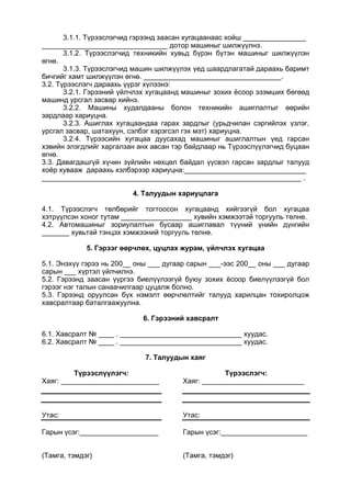 3.1.1. Түрээслэгчид гэрээнд заасан хугацаанаас хойш ________________
________________________________ дотор машиныг шилжүүлнэ.
3.1.2. Түрээслэгчид техникийн хувьд бүрэн бүтэн машиныг шилжүүлэн
өгнө.
3.1.3. Түрээслэгчид машин шилжүүлэх үед шаардлагатай дараахь баримт
бичгийг хамт шилжүүлэн өгнө. ___________________________________.
3.2. Түрээслэгч дараахь үүрэг хүлээнэ:
3.2.1. Гэрээний үйлчлэх хугацаанд машиныг зохих ёсоор эзэмших бөгөөд
машинд урсгал засвар хийнэ.
3.2.2. Машины худалдааны болон техникийн ашиглалтыг өөрийн
зардлаар хариуцна.
3.2.3. Ашиглах хугацаандаа гарах зардлыг (урьдчилан сэргийлэх үзлэг,
урсгал засвар, шатахуун, сэлбэг хэрэгсэл гэх мэт) хариуцна.
3.2.4. Түрээсийн хугацаа дуусахад машиныг ашиглалтын үед гарсан
хэвийн элэгдлийг харгалзан анх авсан тэр байдлаар нь Түрээслүүлэгчид буцаан
өгнө.
3.3. Давагдашгүй хүчин зүйлийн нөхцөл байдал үүсвэл гарсан зардлыг талууд
хоёр хувааж дараахь хэлбэрээр хариуцна:_______________________________
__________________________________________________________________ .
4. Талуудын хариуцлага
4.1. Түрээслэгч төлбөрийг тогтоосон хугацаанд хийгээгүй бол хугацаа
хэтрүүлсэн хоног тутам __________________ хувийн хэмжээтэй торгууль төлнө.
4.2. Автомашиныг зориулалтын бусаар ашиглавал түүний үнийн дүнгийн
_______ хувьтай тэнцэх хэмжээний торгууль төлнө.
5. Гэрээг өөрчлөх, цуцлах журам, үйлчлэх хугацаа
5.1. Энэхүү гэрээ нь 200__ оны ___ дугаар сарын ___-ээс 200__ оны ___ дугаар
сарын ___ хүртэл үйлчилнэ.
5.2. Гэрээнд заасан үүргээ биелүүлээгүй буюу зохих ёсоор биелүүлээгүй бол
гэрээг нэг талын санаачилгаар цуцалж болно.
5.3. Гэрээнд оруулсан бүх нэмэлт өөрчлөлтийг талууд харилцан тохиролцож
хавсралтаар баталгаажуулна.
6. Гэрээний хавсралт
6.1. Хавсралт № ____ . _______________________________ хуудас.
6.2. Хавсралт № ____ . _______________________________ хуудас.
7. Талуудын хаяг
Түрээслүүлэгч:
Хаяг: _________________________
Утас:
Гарын үсэг:____________________
(Тамга, тэмдэг)
Түрээслэгч:
Хаяг: __________________________
Утас:
Гарын үсэг:______________________
(Тамга, тэмдэг)
 