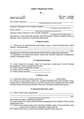 АЖИЛ ГҮЙЦЭТГЭХ ГЭРЭЭ
№___
______________ хот 200_ оны __ дугаар
(аймаг, сум, дүүрэг) сарын __ -ны өдөр
Нэг талаас захиалагч ________________________________________________
(захиалагч байгууллага, иргэний нэр, хаяг)
___________________________________________________________________
(цаашид “Захиалагч гэх”) түүнийг төлөөлж _______________________________,
(төлөөлсөн хүний нэр, албан тушаал)
нөгөө талаас ________________________________________________________
(ажил гүйцэтгэгч байгууллага, иргэний нэр, хаяг)
(цаашид “Ажил гүйцэтгэгч гэх”) түүнийг төлөөлөн __________________________
(төлөөлсөн хүний нэр, албан тушаал)
нар Монгол Улсын Иргэний хуулийн 343-358 дугаар зүйлийг удирдлага болгон
дараахь гэрээг харилцан тохиролцож байгуулав.
1. Нийтлэг заалт
1.1. Гүйцэтгэгч нь захиалагчийн даалгаврын дагуу, түүний материалаар (эсвэл
өөрийн материалаар)_________________________________________________
___________________________________________________________________
________________________________________________________________-ийг
хугацаанд нь гүйцэтгэж захиалагчийн өмчлөл буюу эзэмшилд шилжүүлнэ.
1.2. Захиалагч нь гүйцэтгэсэн ажлыг хүлээн авч, хөлсийг гэрээгээр тохиролцсон
хэлбэр, хугацаанд төлнө.
2. Гэрээний хугацаа
2.1. Ажил гүйцэтгэх хугацааг хоёр тал харилцан тохиролцож тогтоох бөгөөд
календарийн тооллыг удирдлага болгоно.
2.2. Ажил гүйцэтгэх ерөнхий хугацаа ____________
2.3. Ажил эхлэх хугацаа _______________________
2.4. Ажил дуусах хугацаа ______________________
3. Ажлын хөлс
3.1. Гэрээгээр гүйцэтгэх ажлын нийт хөлс _____________ төгрөг байна.
3.2. Ажлын үр дүнг бүрэн гүйцэтгэж, түүнийг хүлээлгэн өгөх үед хөлсийг төлнө.
(Хэрэв ажлыг тодорхой хэсгээр, үе шаттай гүйцэтгэхээр тохиролцсон бол тухайн
хэсгийн ажлын үр дүнгээр хөлсийг хэсэгчлэн төлөхөөр тохиролцож болно.)
4. Захиалагчийн эрх, үүрэг
4.1. Ажил гүйцэтгэхэд шаардагдах ______________________________________
___________________________________________________________________
________________________________________________________________-ийг
(материалын нэр төрөл, хэмжээг бичнэ)
ажил гүйцэтгэгчийн эзэмшилд шилжүүлнэ.
4.2. Ажил гүйцэтгэгч үүргээ биелүүлэхэд шаардагдах бичиг баримт болон бусад
мэдээллийг өгнө.
4.3. Гүйцэтгэсэн ажилд ямар нэгэн доголдол байвал ажил хүлээн авснаас хойш
__________ сарын дотор гомдлын шаардлага гаргах эрхтэй.
4.4. Гүйцэтгэсэн ажлыг хүлээн авч хөлсийг саадгүй төлөх үүрэгтэй.
 