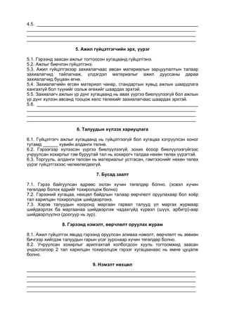 4.5. ________________________________________________________________
___________________________________________________________________
___________________________________________________________________
___________________________________________________________________
5. Ажил гүйцэтгэгчийн эрх, үүрэг
5.1. Гэрээнд заасан ажлыг тогтоосон хугацаанд гүйцэтгэнэ.
5.2. Ажлыг биечлэн гүйцэтгэнэ.
5.3. Ажил гүйцэтгэхээр захиалагчаас авсан материалын зарцуулалтын талаар
захиалагчид тайлагнаж, үлдэгдэл материалыг ажил дууссаны дараа
захиалагчид буцаан өгнө.
5.4. Захиалагчийн өгсөн материал чанар, стандартын хувьд ажлын шаардлага
хангахгүй бол түүнийг сольж өгөхийг шаардах эрхтэй.
5.5. Захиалагч ажлын үр дүнг хугацаанд нь авах үүргээ биелүүлээгүй бол ажлын
үр дүнг хүлээн авсанд тооцож хөлс төлөхийг захиалагчаас шаардах эрхтэй.
5.6. ________________________________________________________________
___________________________________________________________________
___________________________________________________________________
___________________________________________________________________
6. Талуудын хүлээх хариуцлага
6.1. Гүйцэтгэгч ажлыг хугацаанд нь гүйцэтгээгүй бол хугацаа хэтрүүлсэн хоног
тутамд ______ хувийн алданги төлнө.
6.2. Гэрээгээр хүлээсэн үүргээ биелүүлээгүй, зохих ёсоор биелүүлээгүйгээс
учруулсан хохирлыг гэм буруутай тал нь хохирогч талдаа нөхөн төлөх үүрэгтэй.
6.3. Торгууль, алданги төлсөн нь материалыг устгасан, гэмтээснийг нөхөн төлөх
үүрэг гүйцэтгэхээс чөлөөлөгдөхгүй.
7. Бусад заалт
7.1. Гэрээ байгуулсан өдрөөс эхлэн хүчин төгөлдөр болно. (эсвэл хүчин
төгөлдөр болох өдрийг тохиролцож болно)
7.2. Гэрээний хугацаа, нөхцөл байдлын талаар өөрчлөлт оруулахаар бол хоёр
тал харилцан тохиролцож шийдвэрлэнэ.
7.3. Хэрэв талуудын хооронд маргаан гарвал талууд үл маргах журмаар
шийдвэрлэх ба маргаанаа шийдвэрлэж чадахгүйд хүрвэл (шүүх, арбитр)-аар
шийдвэрлүүлнэ (доогуур нь зур).
8. Гэрээнд нэмэлт, өөрчлөлт оруулах журам
8.1. Ажил гүйцэтгэх явцад гэрээнд оруулсан аливаа нэмэлт, өөрчлөлт нь зөвхөн
бичгээр хийгдэж талуудын гарын үсэг зурснаар хүчин төгөлдөр болно.
8.2. Учруулсан хохирлыг арилгахтай холбогдсон хууль тогтоомжид заасан
үндэслэлээр 2 тал харилцан тохиролцож гэрээг хугацаанаас нь өмнө цуцалж
болно.
9. Нэмэлт нөхцөл
___________________________________________________________________
___________________________________________________________________
___________________________________________________________________
___________________________________________________________________
___________________________________________________________________
 