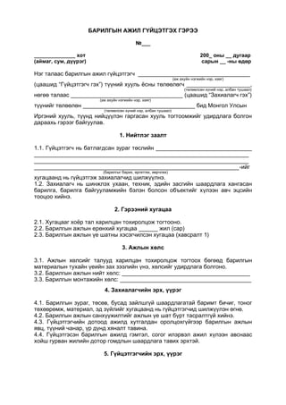 БАРИЛГЫН АЖИЛ ГҮЙЦЭТГЭХ ГЭРЭЭ
№___
______________ хот 200_ оны __ дугаар
(аймаг, сум, дүүрэг) сарын __ -ны өдөр
Нэг талаас барилгын ажил гүйцэтгэгч ___________________________________
(аж ахуйн нэгжийн нэр, хаяг)
(цаашид “Гүйцэтгэгч гэх”) түүний хууль ёсны төлөөлөгч ____________________,
(төлөөлсөн хүний нэр, албан тушаал)
нөгөө талаас ___________________________________ (цаашид “Захиалагч гэх”)
(аж ахуйн нэгжийн нэр, хаяг)
түүнийг төлөөлөн ___________________________________ бид Монгол Улсын
(төлөөлсөн хүний нэр, албан тушаал)
Иргэний хууль, түүнд нийцүүлэн гаргасан хууль тогтоомжийг удирдлага болгон
дараахь гэрээг байгуулав.
1. Нийтлэг заалт
1.1. Гүйцэтгэгч нь батлагдсан зураг төслийн ______________________________
___________________________________________________________________
___________________________________________________________________
________________________________________________________________-ийг
(барилгыг барих, өргөтгөх, өөрчлөх)
хугацаанд нь гүйцэтгэж захиалагчид шилжүүлнэ.
1.2. Захиалагч нь шинжлэх ухаан, техник, эдийн засгийн шаардлага хангасан
барилга, барилга байгууламжийн бэлэн болсон объектийг хүлээн авч эцсийн
тооцоо хийнэ.
2. Гэрээний хугацаа
2.1. Хугацааг хоёр тал харилцан тохиролцож тогтооно.
2.2. Барилгын ажлын ерөнхий хугацаа ______ жил (сар)
2.3. Барилгын ажлын үе шатны хэсэгчилсэн хугацаа (хавсралт 1)
3. Ажлын хөлс
3.1. Ажлын хөлсийг талууд харилцан тохиролцож тогтоох бөгөөд барилгын
материалын тухайн үеийн зах зээлийн үнэ, хөлсийг удирдлага болгоно.
3.2. Барилгын ажлын нийт хөлс: ________________________________________
3.3. Барилгын монтажийн хөлс: _________________________________________
4. Захиалагчийн эрх, үүрэг
4.1. Барилгын зураг, төсөв, бусад зайлшгүй шаардлагатай баримт бичиг, тоног
төхөөрөмж, материал, эд зүйлийг хугацаанд нь гүйцэтгэгчид шилжүүлэн өгнө.
4.2. Барилгын ажлын санхүүжилтийг ажлын үе шат бүрт тасралтгүй хийнэ.
4.3. Гүйцэтгэгчийн дотоод ажилд хутгалдан оролцохгүйгээр барилгын ажлын
явц, түүний чанар, үр дүнд хяналт тавина.
4.4. Гүйцэтгэсэн барилгын ажилд гэмтэл, согог илэрвэл ажил хүлээн авснаас
хойш гурван жилийн дотор гомдлын шаардлага тавих эрхтэй.
5. Гүйцэтгэгчийн эрх, үүрэг
 