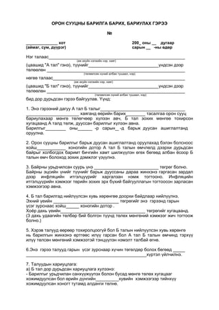 ОРОН СУУЦНЫ БАРИЛГА БАРИХ, БАРИУЛАХ ГЭРЭЭ
№
______________ хот 200_ оны __ дугаар
(аймаг, сум, дүүрэг) сарын __ -ны өдөр
Нэг талаас
(аж ахуйн нэгжийн нэр. хаяг)
(цаашид "А тал" гэнэ), түүнийг үндсэн дээр
төлөөлөн
(төлөөлсөн хүний албан тушаал, нэр)
нөгөө талаас
(аж ахуйн нэгжийн нэр, хаяг)
(цаашид "Б тал" гэнэ), түүнийг үндсэн дээр
төлөөлөн
(төлөөлсөн хүний албан тушаал, нэр)
бид дор дурьдсан гэрээ байгуулав. Үүнд:
1. Энэ гэрээний дагуу А тал Б талыг
хаяганд өөрийн барих тасалгаа орон сууц
бариулахаар мөнгө төлөгчөөр хүлээн авч, Б тал зохих мөнгөө тохирсон
хугацаанд А талд төлж, дууссан барилгыг хүлээн авна.
Барилгыг оны -р сарын -д барьж дуусан ашиглалтанд
оруулна.
2. Орон сууцны барилгыг барьж дуусан ашиглалтанд оруулахад бэлэн болсноос
хойш хоногийн дотор А тал Б талын өмчлөлд дээрхи дурьдсан
байрыг холбогдох баримт бичгийн хамт шилжүүлэн өгөх бөгөөд албан ёсоор Б
талын өмч болоход зохих дэмжлэг үзүүлнэ.
3. Байрны урьдчилсан суурь үнэ төгрөг болно.
Байрны эцсийн үнийг түүнийг барьж дууссаны дараа жинхэнэ гаргасан зардал
дээр инфляцийн итгэлцүүрийг харгалзан нэмж тогтооно. Инфляцийн
итгэлцүүрийн хэмжээг төрийн зохих эрх бүхий байгууллагын тогтоосон зарласан
хэмжээгээр авна.
4. Б тал барилгад нийлүүлсэн хувь хөрөнгөө доорхи байдлаар нийлүүлнэ.
Эхний үеийн төгрөгийг энэ гэрээнд гарын
үсэг зурснаас хойш хоногийн дотор .
Хоёр дахь үеийн төгрөгийг хугацаанд.
(3 дахь удаагийн төлбөр бий болгон түүнд төлөх мөнгөний хэмжээг жич тогтоож
болно.)
5. Хэрэв талууд өөрөөр тохиролцоогүй бол Б талын нийлүүлсэн хувь хөрөнгө
нь барилгын жинхэнэ өртгөөс илүү гарсан бол А тал Б талын өмчинд тэрхүү
илүү төлсөн мөнгөний хэмжээтэй тэнцүүлэн нэмэлт талбай өгнө.
6.Энэ гэрээ талууд гарын үсэг зурснаар хүчин төгөлдөр болох бөгөөд
хүртэл үйлчилнэ.
7. Талуудын хариуцлага:
а) Б тал дор дурьдсан хариуцлага хулээнэ:
- Барилгыг урьдчилан санхүүжүүпэх болон бусад мөнгө төлөх хугацааг
хожимдуулсан бол өрийн дүнгийн хувийн хэмжээгээр тийнхүү
хожимдуулсан хоногт тутамд алданги төлнө.
 