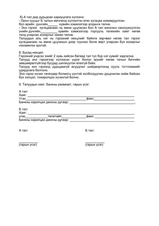 б) А тал дор дурьдсан хариуцлага хүлээнэ:
- Орон сууцыг Б талын өмчлөлд хүлээлгэн өгөх хугацаа хожимдуулсан
бол өрийн дүнгийн хувийн хэмжээгээр алданги төлнө.
- Энэ гэрээг хугацаанаас нь өмнө цуцласан бол А тал жинхэнэ санхүүжүүлсэн
үнийн дүнгийн хувийн хэмжээгээр торгууль төлөхийн хамт нөгөө
талд учирсан хохирлыг нөхөн төлнө.
Талуудын аль нэг нь гэрээний нөхцлийг байнга зөрчвөл нөгөө тал гэрээг
хугацаанаас нь өмнө цуцлахын дээр түүнээс болж өөрт учирсан бүх хохирлыг
нэхэмжлэх эрхтэй.
8. Бусад нөхцөл:
Гэрээний ундсэн эхийг 2 хувь хийсэн бөгөөд тал тус бүр нэг хувийг хадгална.
Талууд энэ гэрээгээр хүлээсэн үүрэг болон эрхийг нөгөө талын бичгийн
зөвшөөрөлгүйгээр бусдад шилжүүлэн өгөхгүй байх.
Талууд энэ гэрээнд дурьдаагүй асуудлыг шийдвэрлэхэд хууль тогтоомжийг
удирдлага болгоно.
Энэ гэрээ хүчин төгөлдөр болмогц үүнтэй холбогдуулан урьдчилан хийж байсан
бүх хэлцэл, тохиролцоо хүчингүй болно.
9. Талуудын хаяг, банкны реквизит, гарын үсэг:
А тал:
Хаяг:
Утас факс
Банкны харилцах дансны дугаар: .
Б тал:
Хаяг:
утас телетайп факс
Банкны харилцах дансны дугаар:
А тал: Б тал:
(гарын үсэг) (гарын үсэг)
 