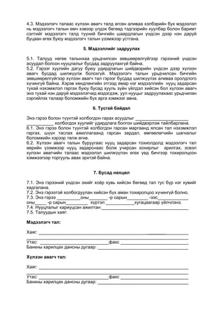 4.3. Мэдээлэгч талаас хүлээн авагч талд өгсөн аливаа хэлбэрийн бух мэдээлэл
нь мэдээлэгч талын өмч хэвээр үлдэх бөгөөд тэдгээрийн хуулбар болон баримт
сэлтийг мэдээлэгч талд түүний бичгийн шаардлагын үндсэн дээр нэн даруй
буцаан өгөх буюу мэдээлэгч талын үзэмжээр устгана.
5. Мэдээллийг задруулах
5.1. Талууд нөгеө талынхаа урьдчилсан зөвшөөрөлгүйгээр гэрээний үндсэн
асуудал болсон нууцлалыг бусдад задруулахгүй байна.
5.2. Гэрээг хуулийн дагуу буюу удирдлагын шийдвэрийн үндсэн дээр хүлээн
авагч бусдад шилжүүлж болохгүй. Мэдээлэгч талын урьдчилсан бичгийн
зөвшөөрөлгүйгээр хүлээн авагч тал гэрээг бусдад шилжүүлэх аливаа оролдлого
хүчингүй байна. Хэрэв хөндлөнгийн этгээд ямар нэг мэдээллийн нууц задарсан
тухай нэхэмжлэл гаргах буюу бусад хууль зүйн үйлдэл хийсэн бол хүлээн авагч
энэ тухай нэн даруй мэдээлэгчид мэдэгдэж, уул нууцыг задруулахаас урьдчилан
сэргийлэх талаар боломжийн бүх арга хэмжээг авна.
6. Тусгай байдал
Энэ гэрээ болон түүнтэй холбогдон гарах асуудлыг
холбогдох хуулийг удирдлага болгон шийдвэрлэж тайлбарлана.
6.1. Энэ гэрээ болон түүнтэй холбогдон гарсан маргаанд ялсан тал нэхэмжлэл
гаргах, шүүн таслах ажиллагаанд гарсан зардал, өмгөөлөгчийн шагналыг
боломжийн хэрээр төлж өгнө.
6.2. Хүлээн авагч талын буруугаас нууц задарсан тохиолдолд мэдээлэгч тал
өөрийн үзэмжээр нууц задарснаас болж учирсан хохирлыг арилгах, эсвэл
хулээн авагчийн талаас мэдээлэл шилжүүлэн өгөх үед бичгээр тохиролцсон
хэмжээгээр торгууль авах эрхтэй байна.
7. Бусад нөхцөл
7.1. Энэ гэрээний үндсэн эхийг хоёр хувь хийсэн бөгөөд тал тус бүр нэг хувийг
хадгалана.
7.2. Энэ гэрээтэй холбогдуулан хийсэн бүх аман тохиролцоо хүчингүй болно.
7.3. Энэ гэрээ оны -р сарын -ээс
оны -р сарын хүртэл хугацаагаар үйлчлэнэ.
7.4. Нууцлалыг хариуцсан ажилтан:
7.5. Талуудын хаяг:
Мэдээлэгч тал:
Хаяг: _______
Утас: факс
Банкны харилцах дансны дугаар:
Хүлээн авагч тал:
Хаяг:
Утас: факс
Банкны харилцах дансны дугаар:
 