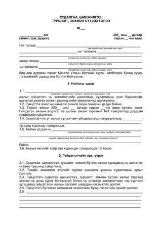 СУДАЛГАА, ШИНЖИЛГЭЭ,
ТУРШИЛТ, ЗОХИОН БҮТЭЭХ ГЭРЭЭ
№___
______________ хот 200_ оны __ дугаар
(аймаг, сум, дүүрэг) сарын __ -ны өдөр
Нэг талаас _________________________________________________________
(аж ахуйн нэгж, иргэний нэр, хаяг)
________________________________-ыг төлөөлж _________________________
___________________________________________________________________,
(төлөөлсөн хүний нэр, албан тушаал)
нөгөө талаас ________________________________________________________
(гүйцэтгэгч байгууллага, иргэний нэр, хаяг)
-ыг төлөөлж _________________________________________________________
(төлөөлсөн хүний нэр, албан тушаал, хаяг)
бид дор дурдсан гэрээг Монгол Улсын Иргэний хууль, холбогдох бусад хууль
тогтоомжийг удирдлага болгон байгуулав.
1. Нийтлэг заалт
1.1. ________________________________________________________________
(судалгаа, шинжилгээ, туршилт, зохион бүтээх ажлын нэр)
ажлыг гүйцэтгэгч нь захиалагчийн даалгавар, судалгааны үзэл баримтлал,
шинжлэх ухааны зохих түвшинд хийж захиалагчид шилжүүлнэ.
1.2. Гүйцэтгэх ажил нь шинэлэг (шинэ) оюун санааны үр дүн байна.
1.3. Гэрээт ажлыг 200__ оны __ дугаар сарын __-ны өдөр хүлээн авна.
Гүйцэтгэх ажлын агуулга, үе шатны ажлыг гэрээний №1 хавсралтад дурдсан
графикаар гүйцэтгэнэ.
1.4. Захиалагч нь уг ажлыг хүлээн авч үйлдвэрлэлд нэвтрүүлснээр ___________
___________________________________________________________________
үр дүнд хүрэхээр тохиролцов.
1.5. Ажлын үр дүн нь _________________________________________________,
(судалгаагаар нотлогдсон ном, схем, шийдэл, программ байх,
___________________________________________________________________
түүнийг туршилтаар баталсан биет зүйлийн нэр, стандартыг бичнэ)
___________________________________________________________________
байна.
1.6. Ажлын хөлсийг хоёр тал харилцан тохиролцож тогтооно.
2. Гүйцэтгэгчийн эрх, үүрэг
2.1. Судалгаа, шинжилгээ, туршилт, зохион бүтээх ажлыг хугацаанд нь шинжлэх
ухааны түвшинд гүйцэтгэнэ.
2.2. Тухайн захиалгат зүйлийг судлах шинжлэх ухааны судалгааны аргыг
сонгоно.
2.3. Гүйцэтгэгч судалгаа шинжилгээ, туршилт, зохион бүтээх ажлыг гэрээнд
заасан үр дүнд хүрэх боломжгүй болох нь илэрвэл захиалагчаас тэр хүртэлх
хугацаанд гүйцэтгэсэн ажлын хөлсийг шаардан нэхэмжлэх эрхтэй.
2.4. Гүйцэтгэгч бүтээсэн ажлынхаа зохиогчийн буюу патентийн эрхийг эдэлнэ.
2.5. ________________________________________________________________
___________________________________________________________________
___________________________________________________________________
___________________________________________________________________
___________________________________________________________________
 
