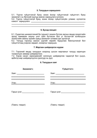 5. Талуудын хариуцлага
5.1. Үүргээ гүйцэтгээгүй буюу зохих ёсоор гүйцэтгээгүй гүйцэтгэгч буюу
захиалагч нь Иргэний хуульд заасан хариуцлага хүлээнэ.
5.2. Үүргээ гүйцэтгээгүй буюу зохих ёсоор гүйцэтгээгүйн улмаас хүлээлгэх
нэмэлт хариуцлага: __________________________________________________
___________________________________________________________________
___________________________________________________________________
6. Бусад нөхцөл
6.1. Судалгаа шинжилгээний ба туршилт зохион бүтээх ажлын явцад зохиогчийн
эрхэд хамаарах оюуны үнэт зүйл бүтээсэн бол уг бүтээлтэй холбогдсон
зохиогчийн амины эрхийн хувьд захиалагч аливаа эрх эдлэхгүй.
6.2. Талууд гэрээнд заасан үүргийг өөрийн буруугаас биелүүлээгүй бол
гүйцэтгэгчид учирсан зардал, хохирлыг хариуцна.
7. Маргаан шийдвэрлэх журам
7.1. Гэрээний явцад талуудын хооронд үүссэн маргааныг талууд харилцан
тохиролцох замаар шийдвэрлэнэ.
7.2. Хэрэв санал зөрөлдөөнийг хэлэлцэн шийдвэрлэж чадахгүй бол (шүүх,
арбитр)-аар шийдвэрлүүлнэ (доогуур нь зур).
8. Талуудын хаяг
Захиалагч:
Хаяг: _________________________
Утас:
Гарын үсэг:____________________
(Тамга, тэмдэг)
Гүйцэтгэгч:
Хаяг: __________________________
Утас:
Гарын үсэг:______________________
(Тамга, тэмдэг)
 