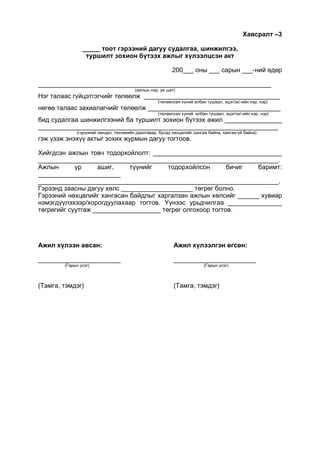 Хавсралт –3
_____ тоот гэрээний дагуу судалгаа, шинжилгээ,
туршилт зохион бүтээх ажлыг хүлээлцсэн акт
200___ оны ___ сарын ___-ний өдөр
_________________________________________________________________
(ажлын нэр, үе шат)
Нэг талаас гүйцэтгэгчийг төлөөлж ______________________________________
(төлөөлсөн хүний албан тушаал, эцэг/эх/-ийн нэр, нэр)
нөгөө талаас захиалагчийг төлөөлж _____________________________________
(төлөөлсөн хүний албан тушаал, эцэг/эх/-ийн нэр, нэр)
бид судалгаа шинжилгээний ба туршилт зохион бүтээх ажил ________________
___________________________________________________________________
(гэрээний нөхцөл, техникийн даалгавар, бусад нөхцөлийг хангаж байна, хангахгүй байна)
гэж үзэж энэхүү актыг зохих журмын дагуу тогтоов.
Хийгдсэн ажлын товч тодорхойлолт: ____________________________________
___________________________________________________________________.
Ажлын үр ашиг, түүнийг тодорхойлсон бичиг баримт:
_______________________
___________________________________________________________________.
Гэрээнд заасны дагуу хөлс ____________________ төгрөг болно.
Гэрээний нөхцөлийг хангасан байдлыг харгалзан ажлын хөлсийг ______ хувиар
нэмэгдүүлэхээр/хорогдуулахаар тогтов. Үүнээс урьдчилгаа _______________
төгрөгийг суутгаж ___________________ төгрөг олгохоор тогтов.
Ажил хүлээн авсан: Ажил хүлээлгэн өгсөн:
_______________________ _______________________
(Гарын үсэг) (Гарын үсэг)
(Тамга, тэмдэг) (Тамга, тэмдэг)
 