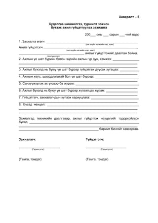 Хавсралт – 5
Судалгаа шинжилгээ, туршилт зохион
бүтээх ажил гүйцэтгүүлэх захиалга
200___ оны ___ сарын ___-ний өдөр
1. Захиалга өгөгч ____________________________________________________
(аж ахуйн нэгжийн нэр, хаяг)
Ажил гүйцэтгэгч _____________________________________________________,
(аж ахуйн нэгжийн нэр, хаяг)
_____________________________________ ажлыг гүйцэтгэхийг даалгаж байна.
(ажлын нэр)
2. Ажлын үе шат бүрийн болон эцсийн ажлын үр дүн, хэмжээ: _______________
___________________________________________________________________
___________________________________________________________________
3. Ажлыг бүхэлд нь буюу үе шат бүрээр гүйцэтгэж дуусах хугацаа: ___________
___________________________________________________________________
4. Ажлын хөлс, шаардлагатай бол үе шат бүрээр: _________________________
___________________________________________________________________
5. Санхүүжүүлэх эх үүсвэр ба журам: ____________________________________
___________________________________________________________________
6. Ажлыг бүхэлд нь буюу үе шат бүрээр хүлээлцэх журам: __________________
___________________________________________________________________
7. Гүйцэтгэгч, захиалагчдын хүлээх хариуцлага: ___________________________
___________________________________________________________________
8. Бусад нөхцөл: ____________________________________________________
___________________________________________________________________
___________________________________________________________________
Захиалгад техникийн даалгавар, ажлыг гүйцэтгэх нөхцөлийг тодорхойлсон
бусад ______________________________________________________________
___________________________________________________________________
_____________________________________________ баримт бичгийг хавсаргав.
Захиалагч: Гүйцэтгэгч:
_______________________ _______________________
(Гарын үсэг) (Гарын үсэг)
(Тамга, тэмдэг) (Тамга, тэмдэг)
 