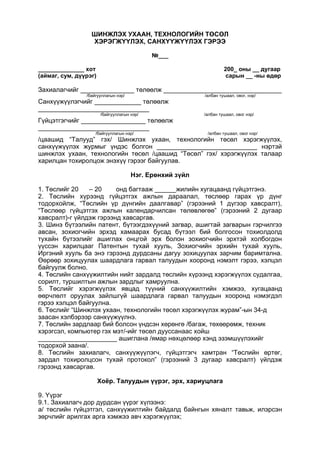 ШИНЖЛЭХ УХААН, ТЕХНОЛОГИЙН ТӨСӨЛ
ХЭРЭГЖҮҮЛЭХ, САНХҮҮЖҮҮЛЭХ ГЭРЭЭ
№___
______________ хот 200_ оны __ дугаар
(аймаг, сум, дүүрэг) сарын __ -ны өдөр
Захиалагчийг _______________ төлөөлж _________________________________
/байгууллагын нэр/ /албан тушаал, овог, нэр/
Санхүүжүүлэгчийг _____________ төлөөлж
_______________________________
/байгууллагын нэр/ /албан тушаал, овог нэр/
Гүйцэтгэгчийг __________________ төлөөлж
_______________________________
/байгууллагын нэр/ /албан тушаал, овог нэр/
/цаашид “Талууд” гэх/ Шинжлэх ухаан, технологийн төсөл хэрэгжүүлэх,
санхүүжүүлэх журмыг үндэс болгон ____________________________ нэртэй
шинжлэх ухаан, технологийн төсөл /цаашид “Төсөл” гэх/ хэрэгжүүлэх талаар
харилцан тохиролцож энэхүү гэрээг байгуулав.
Нэг. Ерөнхий зүйл
1. Төслийг 20 – 20 онд багтааж ______жилийн хугацаанд гүйцэтгэнэ.
2. Төслийн хүрээнд гүйцэтгэх ажлын дараалал, төслөөр гарах үр дүнг
тодорхойлж, “Төслийн үр дүнгийн даалгавар” (гэрээний 1 дүгээр хавсралт),
“Төслөөр гүйцэтгэх ажлын календарчилсан төлөвлөгөө” (гэрээний 2 дугаар
хавсралт)-г үйлдэж гэрээнд хавсаргав.
3. Шинэ бүтээлийн патент, бүтээгдэхүүний загвар, ашигтай загварын гэрчилгээ
авсан, зохиогчийн эрхэд хамаарах бусад бүтээл бий болгосон тохиолдолд
тухайн бүтээлийг ашиглах онцгой эрх болон зохиогчийн эрхтэй холбогдон
үүссэн харилцааг Патентын тухай хууль, Зохиогчийн эрхийн тухай хууль,
Иргэний хууль ба энэ гэрээнд дурдсаны дагуу зохицуулах зарчим баримтална.
Өөрөөр зохицуулах шаардлага гарвал талуудын хооронд нэмэлт гэрээ, хэлцэл
байгуулж болно.
4. Төслийн санхүүжилтийн нийт зардалд төслийн хүрээнд хэрэгжүүлэх судалгаа,
сорилт, туршилтын ажлын зардлыг хамруулна.
5. Төслийг хэрэгжүүлэх явцад түүний санхүүжилтийн хэмжээ, хугацаанд
өөрчлөлт оруулах зайлшгүй шаардлага гарвал талуудын хооронд нэмэгдэл
гэрээ хэлцэл байгуулна.
6. Төслийг “Шинжлэх ухаан, технологийн төсөл хэрэгжүүлэх журам”-ын 34-д
заасан хэлбэрээр санхүүжүүлнэ.
7. Төслийн зардлаар бий болсон үндсэн хөрөнгө /багаж, төхөөрөмж, техник
хэрэгсэл, компьютер гэх мэт/-ийг төсөл дууссанаас хойш
______________________ ашиглана /ямар нөхцөлөөр хэнд эзэмшүүлэхийг
тодорхой заана/.
8. Төслийн захиалагч, санхүүжүүлэгч, гүйцэтгэгч хамтран “Төслийн өртөг,
зардал тохиролцсон тухай протокол” (гэрээний 3 дугаар хавсралт) үйлдэж
гэрээнд хавсаргав.
Хоёр. Талуудын үүрэг, эрх, хариуцлага
9. Үүрэг
9.1. Захиалагч дор дурдсан үүрэг хүлээнэ:
а/ төслийн гүйцэтгэл, санхүүжилтийн байдалд байнгын хяналт тавьж, илэрсэн
зөрчлийг арилгах арга хэмжээ авч хэрэгжүүлэх;
 