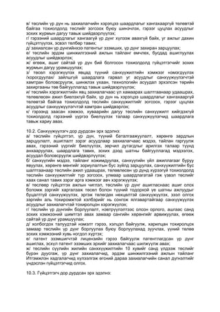 в/ төслийн үр дүн нь захиалагчийн хэрэгцээ шаардлагыг хангахааргүй төлөвтэй
байгаа тохиолдолд төслийг зогсоох буюу шинэчлэх, гэрээг цуцлах асуудлыг
зохих журмын дагуу тавьж шийдвэрлүүлэх;
г/ гэрээний шаардлагыг хангаагүй үр дүнг хүлээж авахгүй байх, уг ажлыг дахин
гүйцэтгүүлэх, эсвэл төлбөр тавих;
д/ захиалсан үр дүнгийнхээ патентыг эзэмших, үр дүнг захиран зарцуулах;
е/ төслийн эрдэм шинжилгээний ажлын тайланг өмчлөх, бусдад ашиглуулах
асуудлыг шийдвэрлэх;
ж/ өгөөж, ашиг сайтай үр дүн бий болгосон тохиолдолд гүйцэтгэгчийг зохих
журмын дагуу урамшуулах;
з/ төсөл хэрэгжүүлэх явцад түүний санхүүжилтийн хэмжээг нэмэгдүүлэх
/хорогдуулах/ зайлшгүй шаардлага гарвал уг асуудлыг санхүүжүүлэгчтэй
хамтран боловсруулж, шинжлэх ухаан, технологийн асуудал эрхэлсэн төрийн
захиргааны төв байгууллагад тавьж шийдвэрлүүлэх;
и/ төслийн хэрэгжилтийн явц захиалагчаас үл хамаарах шалтгаанаар удаашрах,
төлөвлөсөн ажил биелэхгүй байх, үр дүн нь хэрэгцээ шаардлагыг хангахааргүй
төлөвтэй байгаа тохиолдолд төслийн санхүүжилтийг зогсоох, гэрээг цуцлах
асуудлыг санхүүжүүлэгчтэй хамтран шийдвэрлэх;
к/ гэрээнд заасан хэмжээ, хуваарийн дагуу төслийн санхүүжилт хийгдэхгүй
тохиолдолд гэрээний үүргээ биелүүлэх талаар санхүүжүүлэгчид шаардлага
тавьж хариу авах.
10.2. Санхүүжүүлэгч дор дурдсан эрх эдэлнэ:
а/ төслийн гүйцэтгэл, үр дүн, түүний баталгаажуулалт, хөрөнгө зардлын
зарцуулалт, ашиглалт зэрэг асуудлаар захиалагчаас мэдээ, тайлан гаргуулж
авах, гэрээний үүргийг биелүүлэх, зөрчил дутагдлыг арилгах талаар түүнд
анхааруулах, шаардлага тавих, зохих дээд шатны байгууллагад мэдээлэх,
асуудал боловсруулж шийдвэрлүүлэх;
б/ санхүүгийн мэдээ, тайланг хожимдуулах, санхүүгийн үйл ажиллагааг буруу
явуулах, хөрөнгө мөнгийг зориулалтын бус зүйлд зарцуулах, санхүүжилтийн бус
шалтгаанаар төслийн ажил удаашрах, төлөвлөсөн үр дүнд хүрээгүй тохиолдолд
төслийн санхүүжилтийг түр зогсоох, улмаар шаардлагатай гэж үзвэл төслийг
хаах санал тавих зэрэг арга хэмжээг авч хэрэгжүүлэх;
в/ төслөөр гүйцэтгэх ажлын чиглэл, төслийн үр дүнг ашигласнаас ашиг олох
боломж зэргийг харгалзаж төсөл болон түүний тодорхой үе шатны ажлуудыг
буцалтгүй санхүүжүүлэх, эргэж төлөгдөх нөхцөлтэй санхүүжүүлэх, зээл олгох
зэргийн аль тохиромжтой хэлбэрийг нь сонгож ялгавартайгаар санхүүжүүлэх
асуудлыг захиалагчтай тохиролцон хэрэгжүүлэх;
г/ төслийн үр дүнгийн борлуулалт, нэвтрүүлэлтээс олсон орлого, ашгаас санд
зохих хэмжээний шимтгэл авах замаар сангийн хөрөнгийг арвижуулах, өгөөж
сайтай үр дүнг урамшуулах;
д/ холбогдох талуудтай нэмэлт гэрээ, хэлцэл байгуулж, харилцан тохиролцох
замаар төслийн үр дүнг борлуулах буюу борлуулахад зуучлах, үүний төлөө
зохих хэмжээний хувь ногдол хүртэх;
е/ патент эзэмшигчтэй лицензийн гэрээ байгуулж патентлагдсан үр дүнг
ашиглах, эсхүл патент эзэмших эрхийг захиалагчаас шилжүүлж авах;
ж/ төслийн сүүлийн жилийн санххүүжилтийн 10 хувийг санд үлдээж төслийг
бүрэн дуусгаж, үр дүнг захиалагчид, эрдэм шинжилгээний ажлын тайланг
Итгэмжлэн хадгалагчид хүлээлгэж өгсний дараа захиалагчийн санал дүгнэлтийг
үндэслэн гүйцэтгэгчид олгох.
10.3. Гүйцэтгэгч дор дурдсан эрх эдэлнэ:
 