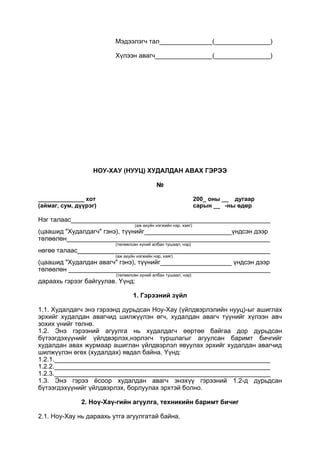 Мэдээлэгч тал ( )
Хүлээн авагч ( )
НОУ-ХАУ (НУУЦ) ХУДАЛДАН АВАХ ГЭРЭЭ
№
______________ хот 200_ оны __ дугаар
(аймаг, сум, дүүрэг) сарын __ -ны өдөр
Нэг талаас
(аж ахуйн нэгжийн нэр, хаяг)
(цаашид "Худалдагч" гэнэ), түүнийг үндсэн дээр
төлөөлөн
(төлөөлсөн хүний албан тушаал, нэр)
нөгөө талаас
(аж ахуйн нэгжийн нэр, хаяг)
(цаашид "Худалдан авагч" гэнэ), түүнийг үндсэн дээр
төлөөлөн
(төлөөлсөн хүний албан тушаал, нэр)
дараахь гэрээг байгуулав. Үүнд:
1. Гэрээний зүйл
1.1. Худалдагч энэ гэрээнд дурьдсан Ноу-Хау (үйлдвэрлэлийн нууц)-ыг ашиглах
эрхийг худалдан авагчид шилжүүлэн өгч, худалдан авагч түүнийг хүлээн авч
зохих үнийг төлнө.
1.2. Энэ гэрээний агуулга нь худалдагч өөртөө байгаа дор дурьдсан
бүтээгдэхүүнийг үйлдвэрлэх,нэрлэгч туршлагыг агуулсан баримт бичгийг
худалдан авах журмаар ашиглан үйлдвэрлэл явуулах эрхийг худалдан авагчид
шилжүүлэн өгөх (худалдах) явдал байна. Үүнд:
1.2.1.
1.2.2.
1.2.3.
1.3. Энэ гэрээ ёсоор худалдан авагч энэхүү гэрээний 1.2-д дурьдсан
бүтээгдэхүүнийг үйлдвэрлэх, борлуулах эрхтэй болно.
2. Ноү-Хаү-гийн агүулга, техникийн баримт бичиг
2.1. Ноу-Хау нь дараахь утга агуулгатай байна.
 