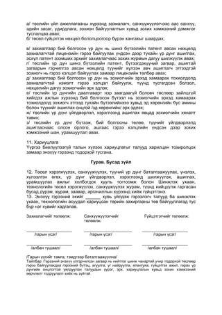 а/ төслийн үйл ажиллагааны хүрээнд захиалагч, санхүүжүүлэгчээс аас санхүү,
эдийн засаг, удирдлага, зохион байгуулалтын хувьд зохих хэмжээний дэмжлэг
туслалцаа авах;
б/ төсөл гүйцэтгэх нөхцөл бололцоогоор бүрэн хангахыг шаардах;
в/ захиалгаар бий болгосон үр дүн нь шинэ бүтээлийн патент авсан нөхцөлд
захиалагчтай лицензийн гэрээ байгуулах үндсэн дээр тухайн үр дүнг ашиглах,
эсхүл патент эзэмших эрхийг захиалагчаас зохих журмын дагуу шилжүүлж авах;
г/ төслийн үр дүн шинэ бүтээлийн патент, бүтээгдэхүүний загвар, ашигтай
загварын гэрчилгээ авсан нөхцөлд түүнийг хүлээн авч ашиглагч этгээдтэй
зохиогч нь гэрээ хэлцэл байгуулах замаар лицензийн төлбөр авах;
д/ захиалгаар бий болгосон үр дүн нь зохиогчийн эрхэд хамаарах тохиолдолд
захиалагчтай нэмэлт гэрээ хэлцэл байгуулж, түүнд тусгагдсан болзол,
нөхцөлийн дагуу зохиогчийн эрх эдлэх;
е/ төслийн үр дүнгийн даалгаварт нэр заагдаагүй боловч төслөөр зайлшгүй
хийгдэх ажлын хүрээнд бий болгосон бүтээл нь зохиогчийн эрхэд хамаарах
тохиолдолд зохиогч этгээд тухайн бүтээлийнхээ хувьд эд хөрөнгийн бус амины
болон түүнийг ашиглах онцгой /эд хөрөнгийн/ эрх эдлэх;
ж/ төслийн үр дүнг үйлдвэрлэл, хэрэглээнд ашиглах явцад зохиогчийн хяналт
тавих;
з/ төслийн үр дүнг бүтээж, бий болгосны төлөө, түүнийг үйлдвэрлэлд
ашигласнаас олсон орлого, ашгаас гэрээ хэлцлийн үндсэн дээр зохих
хэмжээний шан, урамшуулал авах.
11. Хариуцлага
Үүргээ биелүүлээгүй талын хүлээх хариуцлагыг талууд харилцан тохиролцох
замаар энэхүү гэрээнд тодорхой тусгана.
Гурав. Бусад зүйл
12. Төсөл хэрэгжүүлэх, санхүүжүүлэх, түүний үр дүнг баталгаажуулах, үнэлэх,
хүлээлгэн өгөх, үр дүнг үйлдвэрлэл, хэрэглээнд шилжүүлэх, ашиглах,
урамшуулах ажлыг холбогдох хууль тогтоомж болон Шинжлэх ухаан,
технологийн төсөл хэрэгжүүлэх, санхүүжүүлэх журам, түүнд нийцүүлж гаргасан
бусад дүрэм, журам, заавар, аргачиллын хүрээнд хийж гүйцэтгэнэ.
13. Энэхүү гэрээний эхийг ______ хувь үйлдэж гэрээлэгч талууд ба шинжлэх
ухаан, технологийн асуудал хариуцсан төрийн захиргааны төв байгууллагад тус
бүр нэг хувийг хадгалав.
Захиалагчийг төлөөлж: Санхүүжүүлэгчийг
төлөөлж:
Гүйцэтгэгчийг төлөөлж:
____________________
/гарын үсэг/
_____________________
/гарын үсэг/
____________________
/гарын үсэг/
____________________
/албан тушаал/
_____________________
/албан тушаал/
____________________
/албан тушаал/
/Гарын үсгийг тамга, тэмдгээр баталгаажуулна/
Тайлбар: Гэрээний энэхүү үлгэрчилсэн загвар нь нийтлэг шинж чанартай учир тодорхой төслөөр
гэрээ байгуулахдаа гэрээний бүтэц, агуулга, үг найруулга, ялангуяа, гүйцэтгэх ажил, гарах үр
дүнгийн онцлогтой уялдуулан талуудын үүрэг, эрх, хариуцлагын хувьд зохих хэмжээний
өөрчлөлт тодруулалт хийх нь зүйтэй.
 