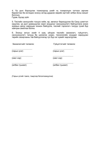 4. Үр дүнг борлуулах тохиолдолд үнийг нь тохиролцон тогтоох зарчим
баримтлах ба ингэхдээ энэхүү актад дурдсан өөрийн өртгийг албан ёсны жишиг
болгоно.
Гурав. Бусад зүйл
5. Төслийн санхүүгийн тооцоо хийж, өр, авлагыг барагдуулах ба Санд шимтгэл
оруулах, үр дүнг урамшуулах зэрэг асуудлыг санхүүжүүлэгч байгууллага зохих
журмын дагуу хариуцан зохион байгуулж, төслийг гэрээлэгч талууд тухай бүр
хамтран ажиллах болно.
6. Энэхүү актын эхийг 4 хувь үйлдэж төслийн захиалагч, гүйцэтгэгч,
санхүүжүүлэгч талууд ба шинжлэх ухаан, технологийн асуудал хариуцсан
төрийн захиргааны төв байгууллагад тус бүр нэг хувийг хадгалуулав.
(Гарын үсгийг тамга, тэмдгээр баталгаажуулна)
Захиалагчийг төлөөлж: Гүйцэтгэгчийг төлөөлж:
....................................
(гарын үсэг)
....................................
(гарын үсэг)
....................................
(овог нэр)
....................................
(овог нэр)
....................................
(албан тушаал)
....................................
(албан тушаал)
 