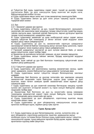 д/ Гүйцэтгэж буй суурь судалгааны сэдэвт ажил, түүний үр дүнгийн талаар
сурталчилж байх, үр дүнг нэвтрүүлэх буюу ашиглах аж ахуйн нэгж,
байгууллагуудтай холбоо тогтоох
е/ Суурь судалгааны явцыг хагас жил тутам захиалагчид танилцуулж байх
ё/ Суурь судалгааны ажлын үр дүнг олон улсын түвшинд хүргэх талаар
тодорхой ажил зохиох
2.2. Эрх
2.2.1. Захиалагч дараах эрх эдэлнэ:
а/ Суурь судалгааны гүйцэтгэл, үр дүн, түүний баталгаажуулалт, санхүүжилт,
санхүүгийн үйл ажиллагаа зэрэг асуудлын талаар гүйцэтгэгчээс тухай бүр мэдээ,
тайлан гаргуулж авах, гэрээний үүргийг биелүүлэх, зөрчил дутагдлыг арилгах
талаар түүнд анхааруулах, шаардлага тавих
б/ Суурь судалгааны захиалсан үр дүнд холбогдолгүй ажлыг сэдэвт ажлын
хүрээнд гүйцэтгэж буй тохиолдолд уг ажлыг зогсоох тухай асуудлыг зохих
журмын дагуу тавьж шийдвэрлүүлэх
в/ Суурь судалгааны үр дүн нь захиалагчийн хэрэгцээ шаардлагыг
хангахааргүй төлөвтэй байгаа тохиолдолд ажлыг зогсоох буюу шинэчлэх, гэрээг
цуцлах асуудлыг зохих журмын дагуу тавьж шийдвэрлүүлэх
г/ Гэрээний шаардлагыг хангаагүй үр дүнг хүлээж авахгүй байх, уг ажлыг
дахин гүйцэтгүүлэх, эсвэл төлбөр тавих
д/ Захиалсан үр дүнгийнхээ патентийг эзэмших, үр дүнг захиран зарцуулах,
е/ Суурь судалгааны ажлын тайланг өмчлөх, бусдад ашиглуулах асуудлыг
шийдвэрлүүлэх
ж/ Өгөөж, ашиг сайтай үр дүн бий болгосон тохиолдолд гүйцэтгэгчийг зохих
журмын дагуу урамшуулах.
2.2.2. Гүйцэтгэгч дараах эрх эдэлнэ:
а/ Суурь судалгааны үйл ажиллагааны хүрээнд захиалагчаас санхүү, эдийн
засаг, удирдлага, зохион байгуулалтын хувьд дэмжлэг туслалцаа авах
б/ Суурь судалгааны ажлыг гүйцэтгэх нөхцөл бололцоогоор хангахыг
шаардах
в/ Захиалгаар бий болгосон үр дүнгээр патентийн эрх хамгаалах нөхцөлд
захиалагчтай лицензийн гэрээ байгуулах үндсэн дээр тухайн үр дүнг
ашиглах, эсвэл патент эзэмших эрхийг захиалагчаас зохих журмын дагуу
шилжүүлж авах
г/ Суурь судалгааны үр дүн оновчтой саналаар батлагдсан нөхцөлд түүнийг
хүлээн авч ашиглагч этгээдтэй зохиогч нь гэрээ хэлцэл байгуулах замаар
лицензийн төлбөр авах
д/ Захиалгаар бий болгосон үр дүн нь зохиогчийн эрхэд хамаарах
тохиолдолд захиалагчтай нэмэлт гэрээ хэлцэл байгуулж, түүнд тусгагдсан
болзол нөхцөлийн дагуу зохиогчийн эрх эдлэх
е/ Суурь судалгааны үр дүнг үйлдвэрлэл, хэрэглээнд ашиглах явцад
зохиогчийн хяналт тавих
ж/ Суурь судалгааны үр дүнг үйлдвэрлэлд нэвтрүүлснээс олсон ашиг
орлогоос холбогдох хууль, журмын дагуу хувь хүртэх
Гурав. Бусад зүйл
3.1. Суурь судалгааны үр дүнг баталгаажуулах, үнэлэх, хүлээлгэн өгөх, үр
дүнг үйлдвэрлэл, хэрэглээнд шилжүүлэх, ашиглах, урамшуулах ажлыг
холбогдох хууль тогтоомж болон Онолын суурь судалгааны ажлыг гүйцэтгэх,
санхүүжүүлэх журам, түүнд нийцүүлж гаргасан бусад дүрэм, журам, заавар
аргачлалын хүрээнд хийж гүйцэтгэнэ.
 