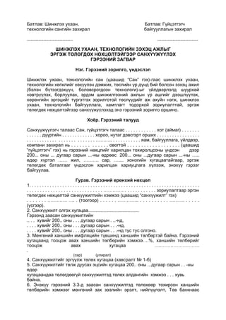 Батлав: Шинжлэх ухаан, Батлав: Гүйцэтгэгч
технологийн сангийн захирал байгууллагын захирал
.................................... ................................
ШИНЖЛЭХ УХААН, ТЕХНОЛОГИЙН ЗЭХЭЦ АЖЛЫГ
ЭРГЭЖ ТӨЛӨГДӨХ НӨХЦӨЛТЭЙГЭЭР САНХҮҮЖҮҮЛЭХ
ГЭРЭЭНИЙ ЗАГВАР
Нэг. Гэрээний зорилго, үндэслэл
Шинжлэх ухаан, технологийн сан (цаашид “Сан” гэх)-гаас шинжлэх ухаан,
технологийн хөгжлийг хөхүүлэн дэмжих, төслийн үр дүнд бий болсон зэхэц ажил
(бэлэн бүтээгдэхүүн, боловсрогдсон технологи)-ыг үйлдвэрлэлд шуурхай
нэвтрүүлэх, борлуулах, эрдэм шинжилгээний ажлын үр ашгийг дээшлүүлэх,
хөрөнгийн эргэцийг түргэтгэх зорилготой төслүүдийг аж ахуйн нэгж, шинжлэх
ухаан, технологийн байгууллага, хамтлагт тодорхой зориулалттай, эргэж
төлөгдөх нөхцөлтэйгээр санхүүжүүлэхэд энэ гэрээний зорилго оршино.
Хоёр. Гэрээний талууд
Санхүүжүүлэгч талаас Сан, гүйцэтгэгч талаас . . . . . . . . . . . . хот (аймаг) . . . . . . .
. . . . . . дүүргийн . . . . . . . . . . . . . хороо, нутаг дэвсгэрт орших . . . . . . . . . . . . . . . . .
. . . . . . . . . . . . . . . . . . . . . . . . . . ……….. . . . . . . . . . . . яам, байгууллага, үйлдвэр,
компани захирал нь . . . . . . . . . . . . . овогтой . . . . . . . . . . . . . . . . . . . (цаашид
“гүйцэтгэгч” гэх) нь гэрээний нөхцлийг харилцан тохиролцсоны үндсэн дээр
200... оны ... дугаар сарын ...-ны өдрөөс 200... оны ...дугаар сарын ...-ны …..
өдөр хүртэл …… жил, ………. сар, ….... хоногийн хугацаатайгаар, эргэж
төлөгдөх баталгааг үндэслэн харилцан хариуцлага хүлээж, энэхүү гэрээг
байгуулав.
Гурав. Гэрээний ерөнхий нөхцөл
1. . . . . . . . . . . . . . . . . . . . . . . . . . . . . . . . . . . . . . . . . . . . . . . . . . . . . . . . . . . . . . . . . . .
. . . . . . . . . . . . . . . . . . . . . . . . . . . . . …………… . . . . . . . . . . . зориулалтаар эргэн
төлөгдөх нөхцөлтэй санхүүжилтийн хэмжээ (цаашид “санхүүжилт” гэх)
. . . . . . . …………. …. . (тоогоор) . . . . . . ………….. . . . . . . . . . . ………. . . . . .
(үсгээр).
2. Санхүүжилт олгох хугацаа........................................
Гэрээнд заасан санхүүжилтийн
.. . . хувийг 200.. оны . . . дугаар сарын . ..-нд,
. . . . хувийг 200.. оны . . . дугаар сарын . . .-нд,
. . . . хувийг 200.. оны . . . дугаар сарын . . .-нд тус тус олгоно.
3. Мөнгөний ханшийн имфляцийн түвшинд ханшийн төлбөртэй байна. Гэрээний
хугацаанд тооцож авах ханшийн төлбөрийн хэмжээ….%, ханшийн төлбөрийг
тооцож авах хугацаа …..…………………….
.
(сар) (улирал)
4. Санхүүжилтийг эргүүлж төлөх хугацаа (хавсралт № 1-б)
5. Санхүүжилтийг төлж дуусах эцсийн хугацаа 200.. оны ...дугаар сарын . . -ны
өдөр
хугацаандаа төлөгдөөгүй санхүүжилтэд төлөх алдангийн хэмжээ . . . хувь
байна.
6. Энэхүү гэрээний 3.3-д заасан санхүүжилтэд төлөхөөр тохирсон ханшийн
төлбөрийн хэмжээг мөнгөний зах зээлийн эрэлт, нийлүүлэлт, Төв банкнаас
 