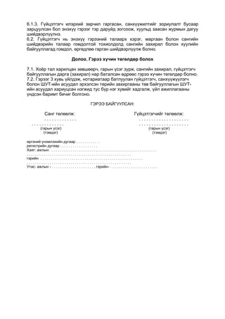 6.1.3. Гүйцэтгэгч илэрхий зөрчил гаргасан, санхүүжилтийг зориулалт бусаар
зарцуулсан бол энэхүү гэрээг тэр даруйд зогсоож, хуульд заасан журмын дагуу
шийдвэрлүүлнэ.
6.2. Гүйцэтгэгч нь энэхүү гэрээний талаарх хэрэг, маргаан болон сангийн
шийдвэрийн талаар гомдолтой тохиолдолд сангийн захирал болон хуулийн
байгууллагад гомдол, өргөдлөө гарган шийдвэрлүүлж болно.
Долоо. Гэрээ хүчин төгөлдөр болох
7.1. Хоёр тал харилцан зөвшөөрч, гарын үсэг зурж, сангийн захирал, гүйцэтгэгч
байгууллагын дарга (захирал) нар баталсан өдрөөс гэрээ хүчин төгөлдөр болно.
7.2. Гэрээг 3 хувь үйлдэж, нотариатаар батлуулан гүйцэтгэгч, санхүүжүүлэгч
болон ШУТ-ийн асуудал эрхэлсэн төрийн захиргааны төв байгууллагын ШУТ-
ийн асуудал хариуцсан нэгжид тус бүр нэг хувийг хадгалж, үйл ажиллагааны
үндсэн баримт бичиг болгоно.
ГЭРЭЭ БАЙГУУЛСАН:
Санг төлөөлж: Гүйцэтгэгчийг төлөөлж:
. . . . . . . . . . . . . . . . . . . . . . . . . . . . . . . . .
. . . . . . . . . . . . . . . . . . . . . . . . . . . . . . . . .
(гарын үсэг) (гарын үсэг)
(тэмдэг) (тэмдэг)
иргэний үнэмлэхийн дугаар . . . . . . . . . . .
регистрийн дугаар . . . . . . . . . . . . . . . . . .
Хаяг: ажлын: . . . . . . . . . . . . . . . . . . . . . . . . . . . . . . . . . . . . . . . . . . . . . . . . . .
. . . . . . . . . . . . . . . . . . . . . . . . . . . . . . . . . . . . . . . . . . . . . . . . . .
гэрийн . . . . . . . . . . . . . . . . . . . . . . . . . . . . . . . . . . . . . . . . . . . . . . . . .
. . . . . . . . . . . . . . . . . . . . . . . . . . . . . . . . . . . . . . . . . . . . . . . . . .
Утас: ажлын - . . . . . . . . . . . . . . . . . . . . , гэрийн- . . . . . . . . . . . . . . . . . . . . . . .
 