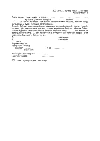 200 .. оны ... дугаар сарын ...-ны өдөр
Хавсралт № 1-а
Зэхэц ажлын гүйцэтгэгчийг төлөөлж . . . . . . . . . . . . . . . . . . . . . . . . . . . . . . . . . . . . .
. . . . . . . . . . . хүрээлэн (төв)-ийн захирал . . . . . . . . . . . . . овогтой . . . . . . . . . . . . .
. . . . би эргэн төлөгдөх нөхцөлтэй санхүүжилтийг гэрээнд заасны дагуу
хугацаанд нь бүрэн төлөхийг баталж байна.
Өөрийн байгууллагын төсөл болон сэдэвт ажлын тухайн жилийн урсгал төсвийн
хөрөнгө, үйл ажиллагааны дотоод орлогыг хөрөнгийн барьцаа болгож байна.
Манай хүрээлэн /төв/-ийн урсгал төсвийн хөрөнгө жилд ……… сая төгрөг ба
дотоод орлого жилд ….. сая төгрөг болно. Гүйцэтгэгчийг төлөөлж доорхи биет
хөрөнгөөр барьцаалж байна. Үүнд :
А. сая төгрөг.
Б. сая төгрөг.
(тамга)
Баримт үйлдсэн:
(гүйцэтгэгч талаас)
Захирал . . . . . . . . . . Ня-бо . . . . . . . . . . .
(гарын үсэг)
Танилцсан, зөвшөөрсөн: . . . . . . . . . . .
(сангийн талаас) . . . . . . . . . . .
200.. оны …дугаар сарын .. -ны өдөр
 