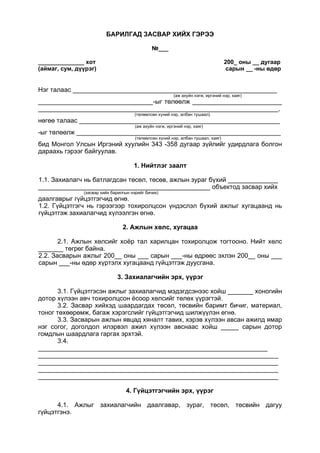 БАРИЛГАД ЗАСВАР ХИЙХ ГЭРЭЭ
№___
______________ хот 200_ оны __ дугаар
(аймаг, сум, дүүрэг) сарын __ -ны өдөр
Нэг талаас _________________________________________________________
(аж ахуйн нэгж, иргэний нэр, хаяг)
________________________________-ыг төлөөлж _________________________
___________________________________________________________________,
(төлөөлсөн хүний нэр, албан тушаал)
нөгөө талаас ________________________________________________________
(аж ахуйн нэгж, иргэний нэр, хаяг)
-ыг төлөөлж _________________________________________________________
(төлөөлсөн хүний нэр, албан тушаал, хаяг)
бид Монгол Улсын Иргэний хуулийн 343 -358 дугаар зүйлийг удирдлага болгон
дараахь гэрээг байгуулав.
1. Нийтлэг заалт
1.1. Захиалагч нь батлагдсан төсөл, төсөв, ажлын зураг бүхий ______________
________________________________________________ объектод засвар хийх
(засвар хийх барилгын нэрийг бичих)
даалгаврыг гүйцэтгэгчид өгнө.
1.2. Гүйцэтгэгч нь гэрээгээр тохиролцсон үндэслэл бүхий ажлыг хугацаанд нь
гүйцэтгэж захиалагчид хүлээлгэн өгнө.
2. Ажлын хөлс, хугацаа
2.1. Ажлын хөлсийг хоёр тал харилцан тохиролцож тогтооно. Нийт хөлс
_______ төгрөг байна.
2.2. Засварын ажлыг 200__ оны ___ сарын ___-ны өдрөөс эхлэн 200__ оны ___
сарын ___-ны өдөр хүртэлх хугацаанд гүйцэтгэж дуусгана.
3. Захиалагчийн эрх, үүрэг
3.1. Гүйцэтгэсэн ажлыг захиалагчид мэдэгдсэнээс хойш _______ хоногийн
дотор хүлээн авч тохиролцсон ёсоор хөлсийг төлөх үүрэгтэй.
3.2. Засвар хийхэд шаардагдах төсөл, төсвийн баримт бичиг, материал,
тоног төхөөрөмж, багаж хэрэгслийг гүйцэтгэгчид шилжүүлэн өгнө.
3.3. Засварын ажлын явцад хяналт тавих, хэрэв хүлээн авсан ажилд ямар
нэг согог, доголдол илэрвэл ажил хүлээн авснаас хойш _____ сарын дотор
гомдлын шаардлага гаргах эрхтэй.
3.4.
________________________________________________________________
___________________________________________________________________
___________________________________________________________________
___________________________________________________________________
___________________________________________________________________
4. Гүйцэтгэгчийн эрх, үүрэг
4.1. Ажлыг захиалагчийн даалгавар, зураг, төсөл, төсвийн дагуу
гүйцэтгэнэ.
 