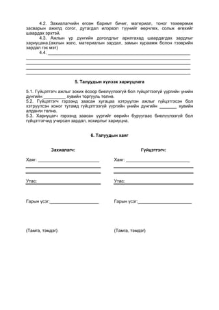 4.2. Захиалагчийн өгсөн баримт бичиг, материал, тоног төхөөрөмж
засварын ажилд согог, дутагдал илэрвэл түүнийг өөрчлөх, сольж өгөхийг
шаардах эрхтэй.
4.3. Ажлын үр дүнгийн доголдлыг арилгахад шаардагдах зардлыг
хариуцана.(ажлын хөлс, материалын зардал, замын хураамж болон тээврийн
зардал гэх мэт)
4.4. __________________________________________________________
___________________________________________________________________
___________________________________________________________________
___________________________________________________________________
___________________________________________________________________
5. Талуудын хүлээх хариуцлага
5.1. Гүйцэтгэгч ажлыг зохих ёсоор биелүүлээгүй бол гүйцэтгээгүй үүргийн үнийн
дүнгийн _________ хувийн торгууль төлнө.
5.2. Гүйцэтгэгч гэрээнд заасан хугацаа хэтрүүлэн ажлыг гүйцэтгэсэн бол
хэтрүүлсэн хоног тутамд гүйцэтгээгүй үүргийн үнийн дүнгийн _______ хувийн
алданги төлнө.
5.3. Хариуцагч гэрээнд заасан үүргийг өөрийн буруугаас биелүүлээгүй бол
гүйцэтгэгчид учирсан зардал, хохирлыг хариуцна.
6. Талуудын хаяг
Захиалагч:
Хаяг: _________________________
Утас:
Гарын үсэг:____________________
(Тамга, тэмдэг)
Гүйцэтгэгч:
Хаяг: __________________________
Утас:
Гарын үсэг:______________________
(Тамга, тэмдэг)
 