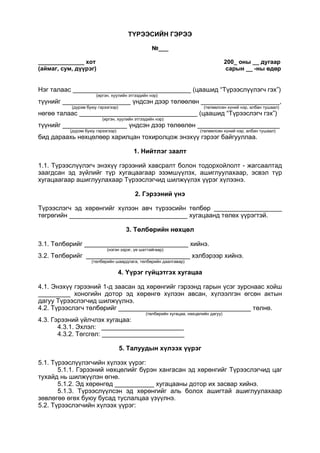 ТҮРЭЭСИЙН ГЭРЭЭ
№___
______________ хот 200_ оны __ дугаар
(аймаг, сум, дүүрэг) сарын __ -ны өдөр
Нэг талаас _________________________________ (цаашид “Түрээслүүлэгч гэх”)
(иргэн, хуулийн этгээдийн нэр)
түүнийг ___________________ үндсэн дээр төлөөлөн ______________________,
(дүрэм буюу гэрээгээр) (төлөөлсөн хүний нэр, албан тушаал)
нөгөө талаас _________________________________ (цаашид “Түрээслэгч гэх”)
(иргэн, хуулийн этгээдийн нэр)
түүнийг __________________ үндсэн дээр төлөөлөн _______________________
(дүрэм буюу гэрээгээр) (төлөөлсөн хүний нэр, албан тушаал)
бид дараахь нөхцөлөөр харилцан тохиролцож энэхүү гэрээг байгууллаа.
1. Нийтлэг заалт
1.1. Түрээслүүлэгч энэхүү гэрээний хавсралт болон тодорхойлолт - жагсаалтад
заагдсан эд зүйлийг түр хугацаагаар эзэмшүүлэх, ашиглуулахаар, эсвэл түр
хугацаагаар ашиглуулахаар Түрээслэгчид шилжүүлэх үүрэг хүлээнэ.
2. Гэрээний үнэ
Түрээслэгч эд хөрөнгийг хүлээн авч түрээсийн төлбөр ___________________
төгрөгийн _________________________________ хугацаанд төлөх үүрэгтэй.
3. Төлбөрийн нөхцөл
3.1. Төлбөрийг _____________________________ хийнэ.
(нэгэн зэрэг, үе шаттайгаар)
3.2. Төлбөрийг _____________________________ хэлбэрээр хийнэ.
(төлбөрийн шаардлага, төлбөрийн даалгавар)
4. Үүрэг гүйцэтгэх хугацаа
4.1. Энэхүү гэрээний 1-д заасан эд хөрөнгийг гэрээнд гарын үсэг зурснаас хойш
_________ хоногийн дотор эд хөрөнгө хүлээн авсан, хүлээлгэн өгсөн актын
дагуу Түрээслэгчид шилжүүлнэ.
4.2. Түрээслэгч төлбөрийг _____________________________________ төлнө.
(төлбөрийн хугацаа, нөхцөлийн дагуу)
4.3. Гэрээний үйлчлэх хугацаа:
4.3.1. Эхлэл: _______________________
4.3.2. Төгсгөл: _______________________
5. Талуудын хүлээх үүрэг
5.1. Түрээслүүлэгчийн хүлээх үүрэг:
5.1.1. Гэрээний нөхцөлийг бүрэн хангасан эд хөрөнгийг Түрээслэгчид цаг
тухайд нь шилжүүлэн өгнө.
5.1.2. Эд хөрөнгөд ___________ хугацааны дотор их засвар хийнэ.
5.1.3. Түрээслүүлсэн эд хөрөнгийг аль болох ашигтай ашиглуулахаар
зөвлөгөө өгөх буюу бусад туслалцаа үзүүлнэ.
5.2. Түрээслэгчийн хүлээх үүрэг:
 