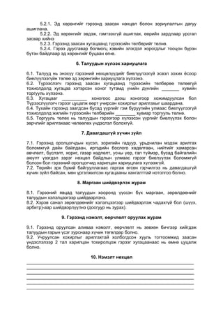 5.2.1. Эд хөрөнгийг гэрээнд заасан нөхцөл болон зориулалтын дагуу
ашиглана.
5.2.2. Эд хөрөнгийг эвдэж, гэмтээхгүй ашиглах, өөрийн зардлаар урсгал
засвар хийнэ
5.2.3. Гэрээнд заасан хугацаанд түрээсийн төлбөрийг төлнө.
5.2.4. Гэрээ дуусгавар болмогц хэвийн элэгдэл хорогдлыг тооцон бүрэн
бүтэн байдлаар эд хөрөнгийг буцаан өгнө.
6. Талуудын хүлээх хариуцлага
6.1. Талууд нь энэхүү гэрээний нөхцөлүүдийг биелүүлээгүй эсвэл зохих ёсоор
биелүүлээгүйн төлөө эд хөрөнгийн хариуцлага хүлээнэ.
6.2. Түрээслэгч гэрээнд заасан хугацаанд түрээсийн төлбөрөө төлөөгүй
тохиолдолд хугацаа хэтэрсэн хоног тутамд үнийн дүнгийн _______ хувийн
торгууль хүлээнэ.
6.3. Хугацааг __________ хоногоос дээш хоногоор хожимдуулсан бол
Түрээслүүлэгч гэрээг цуцалж өөрт учирсан хохирлыг арилгахыг шаардана.
6.4. Тухайн гэрээнд заагдсан бусад үүргийг гэм буруугийн улмаас биелүүлээгүй
тохиолдолд жилийн түрээсийн төлбөрийн ________ хувиар торгууль төлнө.
6.5. Торгууль төлөх нь талуудын гэрээгээр хүлээсэн үүргийг биелүүлэх болон
зөрчлийг арилгахаас чөлөөлөх үндэслэл болохгүй.
7. Давагдашгүй хүчин зүйл
7.1. Гэрээнд оролцогчдын хүсэл, зоригийн гадуур, урьдчилан мэдэж арилгах
боломжгүй дайн байлдаан, иргэдийн бослого хөдөлгөөн, нийтийг хамарсан
өвчлөлт, бүслэлт, хориг, газар хөдлөлт, усны үер, гал түймэр, бусад байгалийн
аюулт үзэгдэл зэрэг нөхцөл байдлын улмаас гэрээг биелүүлэх боломжгүй
болсон бол гэрээний оролцогчид харилцан хариуцлага хүлээхгүй.
7.2. Төрийн эрх бүхий байгууллагаас гаргаж өгсөн гэрчилгээ нь давагдашгүй
хүчин зүйл байсан, мөн үргэлжилсэн хугацааны хангалттай нотолгоо болно.
8. Маргаан шийдвэрлэх журам
8.1. Гэрээний явцад талуудын хооронд үүссэн бүх маргаан, зөрөлдөөнийг
талуудын хэлэлцээгээр шийдвэрлэнэ.
8.2. Хэрэв санал зөрөлдөөнийг хэлэлцээгээр шийдвэрлэж чадахгүй бол (шүүх,
арбитр)-аар шийдвэрлүүлнэ (доогуур нь зурах).
9. Гэрээнд нэмэлт, өөрчлөлт оруулах журам
9.1. Гэрээнд оруулсан аливаа нэмэлт, өөрчлөлт нь зөвхөн бичгээр хийгдэж
талуудын гарын үсэг зурснаар хүчин төгөлдөр болно.
9.2. Учруулсан хохирлыг арилгахтай холбогдсон хууль тогтоомжид заасан
үндэслэлээр 2 тал харилцан тохиролцож гэрээг хугацаанаас нь өмнө цуцалж
болно.
10. Нэмэлт нөхцөл
___________________________________________________________________
___________________________________________________________________
___________________________________________________________________
___________________________________________________________________
___________________________________________________________________
___________________________________________________________________
 