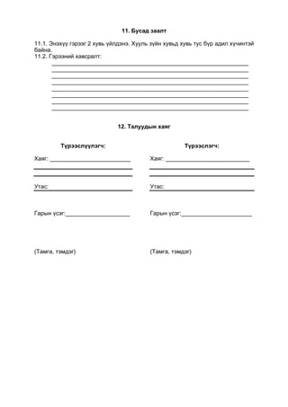 11. Бусад заалт
11.1. Энэхүү гэрээг 2 хувь үйлдэнэ. Хууль зүйн хувьд хувь тус бүр адил хүчинтэй
байна.
11.2. Гэрээний хавсралт:
_____________________________________________________________
_____________________________________________________________
_____________________________________________________________
_____________________________________________________________
_____________________________________________________________
_____________________________________________________________
_____________________________________________________________
_____________________________________________________________
12. Талуудын хаяг
Түрээслүүлэгч:
Хаяг: _________________________
Утас:
Гарын үсэг:____________________
(Тамга, тэмдэг)
Түрээслэгч:
Хаяг: __________________________
Утас:
Гарын үсэг:______________________
(Тамга, тэмдэг)
 