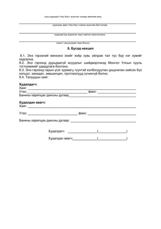 (энд худалдагч Ноу-Хау-г ашиглах талаар зөвлөгөө өгөх,
худалдан авагч Ноу-Хау-г хэрхэн ашиглаж буй талаар
худалдагчид мэдээлэх зэрэг хамтын ажиллагааны
нэмэлт нөхцлүүдийг зааж болно)
8. Бусад нөхцөл
8.1. Энэ гэрээний жинхэнэ эхийг хоёр хувь үйлдэж тал тус бүр нэг хувийг
хадгална.
8.2. Энэ гэрээнд дурьдаагүй асуудлыг шийдвэрлэхэд Монгол Улсын хууль
тогтоомжийг удирдлага болгоно.
8.3. Энэ гэрээнд гарын үсэг зурмагц түүнтэй холбогдуулан урьдчилан хийсэн бүх
хэлцэл, захидал, зөвшилцөл, протоколууд хүчингүй болно.
8.4. Талуудын хаяг:
Худалдагч:
Хаяг:
Утас: факс:
Банкны харилцах дансны дугаар
Худалдан авагч:
Хаяг:
Утас: факс:
Банкны харилцах дансны дугаар:
Худалдагч ( )
Худалдан авагч ( )
 