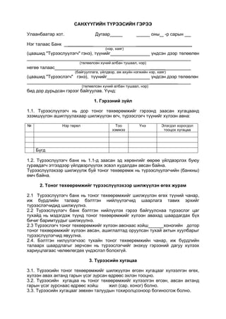 САНХҮҮГИЙН ТҮРЭЭСИЙН ГЭРЭЭ
Улаанбаатар хот. Дугаар оны -р сарын
Нэг талаас Банк __________ ______________________
(нэр, хаяг)
(цаашид "Түрээслуүлэгч" гэнэ), түүнийг үндсэн дээр төлөөлөн
___________
(төлөөлсөн хүний албан тушаал, нэр)
негөө талаас ______
(байгууллага, үйлдвэр, аж ахуйн нэгжийн нэр, хаяг)
(цаашид "Түрээслэгч" гэнэ), түүнийг үндсэн дээр төлөөлөн
___________
(төлөөлсөн хүний албан тушаал, нэр)
бид дор дурьдсан гэрээг байгуулав. Үүнд:
1. Гэрээний зүйл
1.1. Түрээслүүлэгч нь дор тоног төхөөрөмжийг гэрээнд заасан хугацаанд
эзэмшүүлэн ашиглуулахаар шилжүүлэн өгч, түрээслэгч түүнийг хүлээн авна:
№ Нэр төрөл Тоо
хэмжээ
Үнэ Элэгдэл хорогдол
тооцох хүгацаа
Бүгд
1.2. Түрээслүүлэгч банк нь 1.1-д заасан эд хөрөнгийг өөрөө үйлдвэрлэх буюу
гуравдагч этгээдээр үйлдвэрлүүлэх эсвэл худалдан авсан байна.
Түрээслүүлэхээр шилжүүлж буй тоног төхөөрөмж нь түрээслүулэгчийн (банкны)
өмч байна.
2. Тоног төхөөрөмжийг түрээслүүлэхээр шилжүүлэн өгөх журам
2.1 Түрээслүүлэгч банк нь тоног төхөөрөмжийг шилжүүлэн өгөх түүний чанар,
иж бүрдлийн талаар бэлтгэн нийлүүлэгчид шаарлага тавих эрхийг
түрээслэгчидид шилжүүлнэ.
2.2 Түрээслүүлэгч банк бэлтгэн нийлүүлэх гэрээ байгуулснаа түрээслэг цаг
тухайд нь мэдэгдэж түүнд тоног төхөөрөмжийг хүлээн авахад шаардагдах бүх
бичиг баримтуудыг шилжүүлнэ.
2.3 Түрээслэгч тоног төхөөрөмжийг хүлээн авснаас хойш хоногийн дотор
тоног төхөөрөмжийг хүлээн авсан, ашиглалтад оруулсан тухай актын хуулбарыг
түрээслүүлэгчид явуулна.
2.4. Бэлтгэн нилүүлэгчээс тухайн тоног төхөерөмжийн чанар, иж бүрдлийн
талаарх шаардлагыг зөрчсөн нь түрээслэгчийг энэхүү гэрээний дагуу хүлээх
хариуцлагаас чөлөөлөгдөх үндэслэл болохгүй.
3. Түрээсийн хугацаа
3.1. Түрээсийн тоног төхөөрөмжийг шилжүүлэн өгсен хугацааг хүлээлгэн өгөх,
хүлээн авах актанд гарын үсэг зүрсан өдрөөс эхлэн тооцно.
3.2. Түрээсийн хугацаа нь тоног төхөөрөмжийг хүлээлгэн өгсөн, авсан актанд
гарын үсэг зурснаас өдрөөс хойш жил (сар. хоног) болно.
3.3. Түрээсийн хугацааг зөвхөн талуудын тохиролцсоноор богиносгож болно.
 