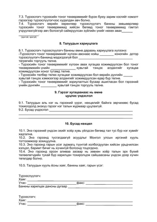 7.3. Түрээслэгч түрээсийн тоног төхөөрөмжийг бүрэн буюу зарим хэсгийг нэмэлт
гэрээгээр түрээслүүлэгчээс худалдан авч болно.
7.4. Түрээслэгч өөрийн хөрөнгөөр түрээслүүлэгч банкны зөвшөөрлөөр
түрээсийн тоног төхөөрөмжид хийсэн бөгөөд тоног төхөөрөмжид гэмтэл
учруулахгүйгээр авч болохгүй сайжруулсан зүйлийн үнийг нөхөн авах
.
(эрхтэй, эрхгүй)
8. Талуудын хариуцлага
8.1. Түрээслэгч түрээслүүлэгч банкны өмнө дараахь хариуцлага хүлээнэ:
-Түрээслэгч тоног төхөөрөмжийг хүлээн авснаас хойш хоногийн дотор
түрээслүүлэгч банкинд мэдэгдээгүй бол
төгрөгийн торгууль төлнө.
- Түрээсийн тоног төхөөрөмжийг хүлээн авах хугацаа хожимдуулсан бол тоног
төхөөрөмжийн үнийн хувьтай тэнцэх алдангийг хугацаа
хожимдуулсан хоног тутамд төлнө.
- Түрээсийн төлбөр төлөх хугацааг хожимдуулсан бол өөрийн дүнгийн
хувьтай тэнцэх хэмжээгээр алдангийг хожимдуулсан өдөр бүр төлнө.
- Түрээсийн тоног төхөөрөмжийг зориулалтын бусаар ашигласан бол гэрээний
үнийн дүнгийн хувьтай тэнцэх торгууль төлнө.
9. Гэрээг хугацаанаас нь өмнө
цуцлах үндэслэл
9.1. Талуудын аль нэг нь гэрээний үүрэг, нөхцөлийг байнга зөрчихөөс бусад
тохиолдолд энэхүү гэрээг нэг талын журмаар цуцлахгүй.
9.2. Бусад үндэслэл
______________________________________________________
10. Бусад нөхцөл
10.1. Энэ гэрээний үндсэн эхийг хоёр хувь үйлдсэн бөгөөд тал тус бүр нэг хувийг
хадгална.
10.2. Энэ гэрээнд тусгагдаагүй асуудлыг Монгол улсын иргэний хууль
тогтоомжоор зохицуулна.
10.3. Энэ гэрээнд гарын үсэг зурмагц түүнтэй холбогдуулан хийсэн урьдчилсан
хэлцэл, баримт бичиг нь хүчингүй болсонд тоцогдоно.
10.4. Энэ гэрээнд орсон аливаа засвар нь зөвхөн хоёр талын эрх бүхий
төлөөлөгчдийн тухай бүр харилцан тохиролцож сайшаасаны үндсэн дээр хүчин
төгөлдөр болно.
10.5. Талуудын хууль ёсны хаяг, банкны хаяг, гарын үсэг:
Түрээслүүлэгч:
Хаяг: _________
Утас: факс: ______
Банкны харилцах дансны дугаар __
Түрээслэгч:
Хаяг: __________
Утас: факс: ______
 