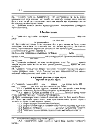 2.2.7. _________________________________________________________
___________________________________________________________________
___________________________________________________________________
2.3. Түрээсийн байр нь түрээслэгчийн үйл ажиллагааны үр дүнд, эсвэл
шаардлагатай арга хэмжээг цаг тухайд нь аваагүйн улмаас аюул осолтой
болвол нэн даруй түрээслүүлэгчид мэдэгдэж өөрийн хүч хөрөнгөөр сэргээн
босгож учруулсан хохирлыг төлнө.
2.4. Түрээсийн байрыг зөвхөн түрээслүүлэгчийн зөвшөөрснөөр дамжуулан
түрээслэж болно.
3. Төлбөр, тооцоо
3.1. Түрээслэгч түрээсийн төлбөрийг _______________________ тооцооны
дагуу
(сар, улирал, жил)
____________________ төгрөгөөр хийнэ.
3.2. Түрээсийн үнэ үнийн бодит өөрчлөлт болон үнэд нөлөөлөх бусад хүчин
зүйлүүдээс шалтгаалж оролцогчдын аль нэг талын хүсэлтээр өөрчлөгдөж
болно. Түрээсийн үнийг өөрчлөхийг санаачлагч тал нөгөө талдаа ____________
хоногийн өмнө урьдчилан мэдэгдэнэ.
3.3. Гэрээгээр тодорхойлсон түрээсийн төлбөрийг __________ тутам _________
(сар, улирал) (сар, өдөр)
өдрөөс эхлэн ___________________ багтаан түрээслэгч түрээслүүлэгчийн талд
(сар, улирал)
шилжүүлнэ.
3.4. Түрээсийн төлбөрийг хугацаа хожимдуулсан өдөр бүр ______ хувиар
тооцож алданги төлөх ба энэ нь нийт үнийн дүнгийн _______ хувиас их байж
болохгүй.
3.5. Түрээсийн гэрээ дуусаж байрыг чөлөөлсөн түрээслэгч төлөгдөөгүй үлдсэн
урсгал засварын үнийг төлнө. Түрээслүүлэгчийн зөвшөөрөлгүйгээр хийсэн
зайлшгүй сайжруулалтын үнийг нөхөн олгохгүй.
4. Гэрээний үйлчлэх хугацаа, гэрээг
өөрчлөх ба цуцлах журам
4.1. Түрээсийн гэрээ нь 200___ оны ____ сарын ____-ны өдрөөс эхлэн 200___
оны ____ сарын ____-ны өдөр хүртэл хүчин төгөлдөр байна.
4.1.1. Гэрээний хугацаа дууссан, гэрээний бүх нөхцөлийг зохих ёсоор
биелүүлсэн тохиолдолд түрээслэгч гэрээг сунгах хүсэлт гаргах эрхтэй.
4.1.2. Гэрээний хугацаа дуусахаас өмнө _________ хоногийн дотор гэрээг
сунгах хүсэлтээ түрээслэгч түрээслүүлэгчид гаргана.
4.2. Хоёр тал харилцан тохирч гэрээний нөхцөлийг өөрчлөх буюу цуцалж болно.
4.3. Түрээслүүлэгчийн шаардлагаар гэрээг хугацаанаас өмнө цуцалж, дараахь
тохиолдолд түрээслэгчийг нүүлгэн гаргана.
4.3.1. Байрыг зориулалтын бусаар ашигласан;
4.3.2. Байрны чанар байдлыг санаатай болон болгоомжгүйгээр муутгасан;
4.3.3. Түрээсийн төлбөрийг ____________ доошгүй хугацаагаар төлөөгүй;
4.3.4. Гэрээгээр хүлээсэн засвар, тохижилт хийх үүргээ биелүүлээгүй.
4.3.5. _________________________________________________________
___________________________________________________________________
___________________________________________________________________
4.4. Түрээслэгчийн шаардлагаар гэрээг цуцлах
4.4.1. Түрээслэгчийн хүсэл зоригоос гадуур байр ашиглах боломжгүй
болсон.
 