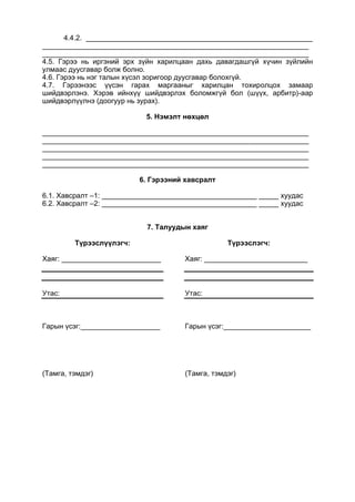 4.4.2. _________________________________________________________
___________________________________________________________________
___________________________________________________________________
4.5. Гэрээ нь иргэний эрх зүйн харилцаан дахь давагдашгүй хүчин зүйлийн
улмаас дуусгавар болж болно.
4.6. Гэрээ нь нэг талын хүсэл зоригоор дуусгавар болохгүй.
4.7. Гэрээнээс үүсэн гарах маргааныг харилцан тохиролцох замаар
шийдвэрлэнэ. Хэрэв ийнхүү шийдвэрлэх боломжгүй бол (шүүх, арбитр)-аар
шийдвэрлүүлнэ (доогуур нь зурах).
5. Нэмэлт нөхцөл
___________________________________________________________________
___________________________________________________________________
___________________________________________________________________
___________________________________________________________________
___________________________________________________________________
6. Гэрээний хавсралт
6.1. Хавсралт –1: _______________________________________ _____ хуудас
6.2. Хавсралт –2: _______________________________________ _____ хуудас
7. Талуудын хаяг
Түрээслүүлэгч:
Хаяг: _________________________
Утас:
Гарын үсэг:____________________
(Тамга, тэмдэг)
Түрээслэгч:
Хаяг: __________________________
Утас:
Гарын үсэг:______________________
(Тамга, тэмдэг)
 
