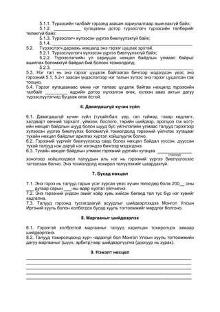 5.1.1. Түрээсийн талбайг гэрээнд заасан зориулалтаар ашиглахгүй байх;
5.1.2. ___________ хугацааны дотор түрээслэгч түрээсийн төлбөрийг
төлөхгүй байх;
5.1.3. Түрээслэгч хүлээсэн үүргээ биелүүлэхгүй байх;
5.1.4. _________________________________________________________
5.2. Түрээслэгч дараахь нөхцөлд энэ гэрээг цуцлах эрхтэй.
5.2.1. Түрээслүүлэгч хүлээсэн үүргээ биелүүлэхгүй байх;
5.2.2. Түрээслэгчийн үл хариуцах нөхцөл байдлын улмаас байрыг
ашиглах боломжгүй байдал бий болсон тохиолдолд;
5.2.3. _________________________________________________________
5.3. Нэг тал нь энэ гэрээг цуцалж байгаагаа бичгээр мэдэгдсэн үеэс энэ
гэрээний 5.1, 5.2-т заасан үндэслэлээр нэг талын зүгээс энэ гэрээг цуцалсан гэж
тооцно.
5.4. Гэрээг хугацаанаас өмнө нэг талаас цуцалж байгаа нөхцөлд түрээсийн
талбайг _________ өдрийн дотор хүлээлгэн өгөх, хүлээн авах актын дагуу
түрээслүүлэгчид буцааж өгөх ёстой.
6. Давагдашгүй хүчин зүйл
6.1. Давагдашгүй хүчин зүйл (тухайлбал: үер, гал түймэр, газар хөдлөлт,
халдварт өвчний тархалт, үймээн, бослого, төрийн шийдвэр, оролцоо гэх мэт)-
ийн нөхцөл байдлын шууд болон шууд бус үйлчлэлийн улмаас талууд гэрээгээр
хүлээсэн үүргээ биелүүлэх боломжгүй тохиолдолд гэрээний үйлчлэх хугацааг
тухайн нөхцөл байдлыг арилгах хүртэл хойшлуулж болно.
6.2. Гэрээний үүргийг биелүүлэхэд саад болох нөхцөл байдал үүссэн, дууссан
тухай талууд нэн даруй нэг нэгэндээ бичгээр мэдэгдэнэ.
6.3. Тухайн нөхцөл байдлын улмаас гэрээний үүргийн хугацаа ______________
(тоогоор)
хоногоор хойшлогдвол талуудын аль нэг нь гэрээний үүргээ биелүүлэхээс
татгалзаж болно. Энэ тохиолдолд хохирол төлүүлэхийг шаардахгүй.
7. Бусад нөхцөл
7.1. Энэ гэрээ нь талууд гарын үсэг зурсан үеэс хүчин төгөлдөр болж 200__ оны
___ дугаар сарын ___-ны өдөр хүртэл үйлчилнэ.
7.2. Энэ гэрээний үндсэн эхийг хоёр хувь хийсэн бөгөөд тал тус бүр нэг хувийг
хадгална.
7.3. Талууд гэрээнд тусгагдаагүй асуудлыг шийдвэрлэхдээ Монгол Улсын
Иргэний хууль болон холбогдох бусад хууль тогтоомжийг мөрдлөг болгоно.
8. Маргааныг шийдвэрлэх
8.1. Гэрээтэй холбоотой маргааныг талууд харилцан тохиролцох замаар
шийдвэрлэнэ.
8.2. Талууд тохиролцоонд хүрч чадахгүй бол Монгол Улсын хууль тогтоомжийн
дагуу маргааныг (шүүх, арбитр)-аар шийдвэрлүүлнэ (доогуур нь зурах).
9. Нэмэлт нөхцөл
___________________________________________________________________
___________________________________________________________________
___________________________________________________________________
___________________________________________________________________
___________________________________________________________________
 