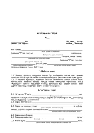 АРИЛЖААНЫ ГЭРЭЭ
№___
______________ хот 200_ оны __ дугаар
(аймаг, сум, дүүрэг) сарын __ -ны өдөр
Нэг талаас __________________________________________________________
( иргэн, хуулийн этгээдийн нэр)
(цаашид “А” тал гэнэ)-ыг ___________________________________ үндсэн дээр
(байгууллагын дүрэм, итгэмжлэл)
_______________________________________________ төлөөлж, нөгөө талаас
(эцэг/эх/-ийн нэр, нэр, албан тушаал)
______________________________________________ (цаашид “Б” тал гэнэ.)-ыг
( иргэн, хуулийн этгээдийн нэр)
_______________________ үндсэн дээр _________________________________
(байгууллагын дүрэм, итгэмжлэл) (эцэг/эх/-ийн нэр, нэр, албан тушаал)
төлөөлөн дараахь гэрээг байгуулав.
1. Нийтлэг заалт
1.1. Энэхүү гэрээгээр талуудын мөнгөн бус төлбөрийн үндсэн дээр гэрээнд
заагдсан үнэтэй дүйцэх барааг солилцон нийлүүлэх үйл ажиллагааг зохицуулна.
1.2. Уг гэрээнд худалдах, худалдан авахтай холбоотой Монгол Улсын хууль
тогтоомжийг хэрэглэх бөгөөд талууд бараа нийлүүлэх үүргийнхээ хувьд
“Худалдагч” хэмээн тооцогдох бөгөөд солилцож буй барааг хүлээн авах
үүргийнхээ хувьд “Худалдан авагч” хэмээн тооцогдоно.
2. “А” талын үүрэг
2.1. “А” тал нь “Б” талд _____________________________________________-ыг
(бүтээгдэхүүний нэр)
гэрээний салшгүй хэсэг болох дагалдах баримт бичиг (Хавсралт №__)-ийн дагуу
тоо, иж бүрдлээр нь нийлүүлнэ.
2.2. Бараа байгаа хаяг: ________________________________________________
___________________________________________________________________
2.3. Бараа нь чанарын хувьд __________________________________ -д нийцэх
(улсын стандарт, техникийн нөхцөл)
бөгөөд, дараахь баримт бичгээр нотолно: ________________________________
(үйлдвэрлэгчийн гэрчилгээ, бусад баримт бичиг)
___________________________________________________________________
2.4. Барааны иж бүрдэл:_______________________________________________
2.5. Барааны үнийн дүн: _________ _____________________________ төгрөг
(тоогоор) (үсгээр)
2.6. Үнийн дүнд _________________________________________________ орно.
(жигнэх, савлах, баглах, барааны тэмдгийн гэх мэтийн үнэ)
 