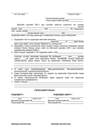 ________________ _______________
/он, сар, өдөр/ /үйлдсэн газар/
Гэрчилгээний дугаар _________________
Улсын бүртгэлийн дугаар _____________
Иргэний хуулийн 243.1 дэх хэсгийн заалтыг үндэслэн нэг талаас
_____________________________________________________________ тоотод
оршин суух __________________ -ийн ___________________ би /худалдагч
тал/, нөгөө талаас ____________________________________________________
______________ тоотод оршин суух _______________ -ийн _________________
/худалдан авагч тал/ бид харилцан тохиролцож энэхүү гэрээг байгуулав.
1. Худалдагч тал нь худалдан авагчийн өмчлөлд _________________________
__________________________________ байрлах, _____ м2
, ____ өрөө бүхий
орон сууц /өвөл, зуны хашаа, байшин/-ыг шилжүүлнэ.
2. Худалдагч талын шилжүүлэх орон сууцны чанар, ашиглах хугацаанд гарсан
элэгдэл болон бусад хүчин зүйл нь Иргэний хуулийн 243.1 дэх хэсгийн
шаардлагад нийцсэн байна.
3. Орон сууцыг худалдагч тал худалдан авагч талд _______________________
_________________________________________________________________
/тоогоор, үсгээр/ төгрөгөөр худалдах ба төлбөрийг _____ оны ____ дугаар
сарын ____-ны өдөр төлж дуусгасан байна. Төлбөрийг талууд харилцан
тохиролцсоны дагуу мөнгө, эсхүл эд хөрөнгийн хэлбэрээр хийж болно.
_________________________________________________________________
_________________________________________________________________
_________________________________________________________________
4. Уг орон сууц худалдагдаагүй, барьцаалагдаагүй, битүүмжлэгдээгүй,
хөлслүүлээгүй, түрээслүүлээгүй болно.
5. Гэрээ нотариатчаар гэрчлэгдэн Үл хөдлөх эд хөрөнгийн бүртгэлийн газар
бүртгүүлснээр хүчин төгөлдөр болно.
6. Уг гэрээг гэрчлүүлэхтэй холбогдон гарах зардлыг хоёр тал харилцан
тохиролцож шийдвэрлэнэ.
7. Нэмэлт нөхцөл ____________________________________________________
_________________________________________________________________
_________________________________________________________________
ГЭРЭЭ БАЙГУУЛСАН :
ХУДАЛДАГЧ : ХУДАЛДАН АВАГЧ :
________________ ______________ __________________ ______________
/нэр/ /гарын үсэг/ /нэр/ /гарын үсэг/
Иргэний үнэмлэхийн №____________ Иргэний үнэмлэхийн № _____________
Регистрийн № ___________________ Регистрийн № _____________________
Хамтран өмчлөгчид : Хамтран өмчлөгчид :
 
