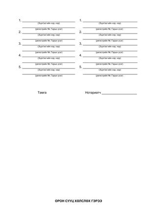 1. ______________________________ 1. _______________________________
(Эцэг/эх/-ийн нэр, нэр) (Эцэг/эх/-ийн нэр, нэр)
______________________________ _______________________________
(регистрийн №, Гарын үсэг) (регистрийн №, Гарын үсэг)
2. ______________________________ 2. _______________________________
(Эцэг/эх/-ийн нэр, нэр) (Эцэг/эх/-ийн нэр, нэр)
______________________________ _______________________________
(регистрийн №, Гарын үсэг) (регистрийн №, Гарын үсэг)
3. ______________________________ 3. _______________________________
(Эцэг/эх/-ийн нэр, нэр) (Эцэг/эх/-ийн нэр, нэр)
______________________________ _______________________________
(регистрийн №, Гарын үсэг) (регистрийн №, Гарын үсэг)
4. ______________________________ 4. _______________________________
(Эцэг/эх/-ийн нэр, нэр) (Эцэг/эх/-ийн нэр, нэр)
______________________________ _______________________________
(регистрийн №, Гарын үсэг) (регистрийн №, Гарын үсэг)
5. ______________________________ 5. _______________________________
(Эцэг/эх/-ийн нэр, нэр) (Эцэг/эх/-ийн нэр, нэр)
______________________________ _______________________________
(регистрийн №, Гарын үсэг) (регистрийн №, Гарын үсэг)
Тамга Нотариатч ____________________
ОРОН СУУЦ ХӨЛСЛӨХ ГЭРЭЭ
 