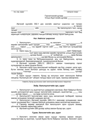 ________________ _________________
/он, сар, өдөр/ /үйлдсэн газар/
Гэрчилгээний дугаар _________________
Улсын бүртгэлийн дугаар _____________
Иргэний хуулийн 302.1 дэх хэсгийн заалтыг үндэслэн нэг талаас
____________________________________________________________-д оршин
суух __________________ -ийн _________________ би /хөлслүүлэгч тал/, нөгөө
талаас ____________________________________________________________-д
оршин суух _________________ -ийн ___________________ /хөлслөгч тал/ бид
харилцан тохиролцож, дараахь нөхцөлтэйгөөр энэхүү гэрээг байгуулав.
Нэг. Нийтлэг үндэслэл
1. Хөлслүүлэгч __________________ нь хөлслөгч __________________-д
өөрийн өмчлөлийн орон сууцаа _____ оны ____ сарын ____-ны өдрөөс _____
оны ____ сарын ____ -ны өдрийг хүртэл нийт ____ сар /жил/-ын хугацаагаар
хөлслүүлнэ.
2. Орон сууц нь _________________________________ хаягт байрладаг,
_________________ тоот орон сууц өмчлөх эрхийн гэрчилгээ, улсын бүртгэлийн
__________________ дугаар бүхий, _______ м2
талбайтай, _______ өрөө бөгөөд
хөлслүүлэгч __________________-ны өмч болох нь нотлогдсон болно.
3. Уг орон сууц нь битүүмжлэгдээгүй, аль нэг байгууллага, иргэнд
худалдагдаагүй, барьцаалагдаагүй, түрээслүүлээгүй болно.
4. Иргэний хуулийн 288.2.3, 289.2.3-т заасан тохиолдолд гэрээг
хугацаанаас нь өмнө цуцалж болно.
5. Хөлслөгч орон сууц хөлслөсний төлбөрийг сар бүр, улирал, хагас жил,
бүтэн жилээр /алин болохыг доогуур нь зурах/ төлөх бөгөөд нийт төлбөр
___________ /тоогоор/ _________________________________________ /үсгээр/
төгрөг байна.
6. Орон сууцыг тавилга, бусад эд хогшлын хамт хөлслүүлж байгаа
нөхцөлд “Хүлээлцэх акт“ үйлдэн талууд гарын үсэг зурж, гэрээнд хавсаргана.
___________________________________________________________________
/тавилга, бусад эд хогшлын хамт хөлслүүлж буй эсэхээ тэмдэглэх/
Хоёр. Хөлслүүлэгчийн эрх, үүрэг
1. Хөлслүүлэгч нь ашиглалтын шаардлага хангасан, биет байдлын болон
эрхийн доголдолгүй орон сууцыг хөлслөгчийн эзэмшил, ашиглалтад _____ оны
____ дугаар сарын ____ -ны өдөр хүлээлгэн өгнө.
2. Хөлслүүлэгч хөлслөгчөөс орон сууц хөлсөлсний төлбөрийг гэрээнд
заасан хугацаанд төлөхийг шаардах эрхтэй.
3. Хөлслүүлэгч Иргэний хуулийн 288.2.3-т зааснаар хугацаанаас өмнө
гэрээг цуцлахаар бол 1 сараас багагүй хугацааны өмнө хөлслөгчид мэдэгдэнэ.
4. Гэрээнд өөрөөр заагаагүй бол хөлслүүлэгч орон сууцны засвар,
үйлчилгээг өөрийн хөрөнгөөр хийнэ.
5. Иргэний хуулийн 288 дугаар зүйлд заасан бусад эрх, үүрэг.
Гурав. Хөлслөгчийн эрх, үүрэг
1. Хөлслөгч хөлслөн авсан орон сууцыг гэрээнд заасан нөхцөл,
зориулалтаар нь ашиглаж, түүний бүрэн бүтэн байдлыг хангана. Хөлслөгч орон
 