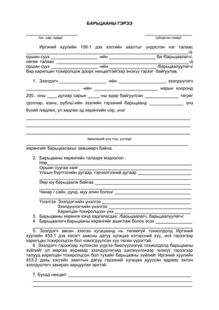 БАРЬЦААНЫ ГЭРЭЭ
_____________________ ___________________
/он, сар, өдөр/ /үйлдсэн газар/
Иргэний хуулийн 156.1 дэх хэсгийн заалтыг үндэслэн нэг талаас
__________________________________________________________________-д
оршин суух ___________________ -ийн ___________________ би /барьцаалагч/,
нөгөө талаас ______________________________________________________-д
оршин суух ___________________ -ийн ___________________ /барьцаалуулагч/
бид харилцан тохиролцож доорх нөхцөлтэйгээр энэхүү гэрээг байгуулав.
1. Зээлдэгч ___________________ -ийн ___________________, зээлдүүлэгч
______________________ -ийн __________________________ нарын хооронд
200.. оны ____ дугаар сарын _____-ны өдөр байгуулсан ______________ төгрөг
/доллар, юань, рубль/-ийн зээлийн гэрээний барьцаанд ______________ үнэ
бүхий /хөдлөх, үл хөдлөх эд хөрөнгийн нэр, үнэ/
___________________________________________________________________
___________________________________________________________________
___________________________________________________________________
/мөнгөний үнэ тоо, үсгээр/
__________________________________________________________________
хөрөнгийг барьцаалахыг зөвшөөрч байна.
2. Барьцааны хөрөнгийн талаарх мэдээлэл :
Нэр___________________________________________________________
Оршин суугаа хаяг ______________________________________________
Улсын бүртгэлийн дугаар, гэрчилгээний дугаар ______________________
______________________________________________________________
Өөр юу барьцаалж байгаа _______________________________________
______________________________________________________________
Чанар / сайн, дунд, муу алин болох/ _______________________________
______________________________________________________________
Үнэлгээ: Зээлдэгчийн үнэлгээ ____________________________________
Зээлдүүлэгчийн үнэлгээ __________________________________
Харилцан тохиролцсон үнэ _______________________________
3. Барьцааны хөрөнгө хэнд хадгалагдах: /барьцаалагч, барьцаалуулагч/
4. Барьцаалагч барьцааны хөрөнгийг ашиглаж болох эсэх _______________
_________________________________________________________________
5. Зээлдэгч авсан зээлээ хугацаанд нь төлөөгүй тохиолдолд Иргэний
хуулийн 453.1 дэх хэсэгт заасны дагуу хугацаа хэтэрсний хүү, энэ гэрээгээр
харилцан тохиролцсон бол нэмэгдүүлсэн хүү төлөх үүрэгтэй.
6. Зээлдэгч гэрээгээр хүлээсэн үүргээ биелүүлээгүй тохиолдолд барьцааны
зүйлийг үл маргах журмаар зээлдүүлэгчид шилжүүлэхээр энэхүү гэрээгээр
талууд харилцан тохиролцсон бол тухайн барьцааны зүйлийг Иргэний хуулийн
453.2 дахь хэсгийн заалтын дагуу гэрээний хугацаа дууссан өдрөөс эхлэн
зээлдүүлэгч захиран зарцуулах эрхтэй.
7. Бусад нөхцөл: __________________________________________________
_________________________________________________________________
_________________________________________________________________
 