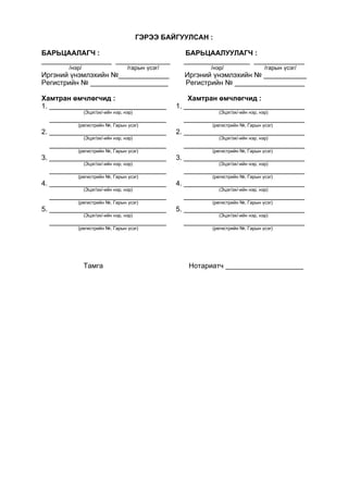 ГЭРЭЭ БАЙГУУЛСАН :
БАРЬЦААЛАГЧ : БАРЬЦААЛУУЛАГЧ :
__________________ ______________ _________________ _____________
/нэр/ /гарын үсэг/ /нэр/ /гарын үсэг/
Иргэний үнэмлэхийн №_____________ Иргэний үнэмлэхийн № ___________
Регистрийн № ____________________ Регистрийн № __________________
Хамтран өмчлөгчид : Хамтран өмчлөгчид :
1. ______________________________ 1. _______________________________
(Эцэг/эх/-ийн нэр, нэр) (Эцэг/эх/-ийн нэр, нэр)
______________________________ _______________________________
(регистрийн №, Гарын үсэг) (регистрийн №, Гарын үсэг)
2. ______________________________ 2. _______________________________
(Эцэг/эх/-ийн нэр, нэр) (Эцэг/эх/-ийн нэр, нэр)
______________________________ _______________________________
(регистрийн №, Гарын үсэг) (регистрийн №, Гарын үсэг)
3. ______________________________ 3. _______________________________
(Эцэг/эх/-ийн нэр, нэр) (Эцэг/эх/-ийн нэр, нэр)
______________________________ _______________________________
(регистрийн №, Гарын үсэг) (регистрийн №, Гарын үсэг)
4. ______________________________ 4. _______________________________
(Эцэг/эх/-ийн нэр, нэр) (Эцэг/эх/-ийн нэр, нэр)
______________________________ _______________________________
(регистрийн №, Гарын үсэг) (регистрийн №, Гарын үсэг)
5. ______________________________ 5. _______________________________
(Эцэг/эх/-ийн нэр, нэр) (Эцэг/эх/-ийн нэр, нэр)
______________________________ _______________________________
(регистрийн №, Гарын үсэг) (регистрийн №, Гарын үсэг)
Тамга Нотариатч ____________________
 