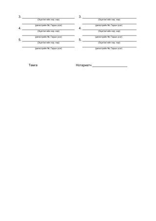 3. ______________________________ 3. _______________________________
(Эцэг/эх/-ийн нэр, нэр) (Эцэг/эх/-ийн нэр, нэр)
______________________________ _______________________________
(регистрийн №, Гарын үсэг) (регистрийн №, Гарын үсэг)
4. ______________________________ 4. _______________________________
(Эцэг/эх/-ийн нэр, нэр) (Эцэг/эх/-ийн нэр, нэр)
______________________________ _______________________________
(регистрийн №, Гарын үсэг) (регистрийн №, Гарын үсэг)
5. ______________________________ 5. _______________________________
(Эцэг/эх/-ийн нэр, нэр) (Эцэг/эх/-ийн нэр, нэр)
______________________________ _______________________________
(регистрийн №, Гарын үсэг) (регистрийн №, Гарын үсэг)
Тамга Нотариатч ____________________
 