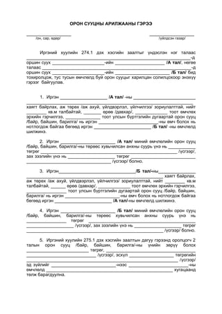 ОРОН СУУЦНЫ АРИЛЖААНЫ ГЭРЭЭ
__________________ __________________
/он, сар, өдөр/ /үйлдсэн газар/
Иргэний хуулийн 274.1 дэх хэсгийн заалтыг үндэслэн нэг талаас
__________________________________________________________________-д
оршин суух _____________________-ийн ____________________ /А тал/, нөгөө
талаас ____________________________________________________________-д
оршин суух _____________________-ийн ______________________ /Б тал/ бид
тохиролцож, тус тусын өмчлөлд буй орон сууцыг харилцан солилцохоор энэхүү
гэрээг байгуулав.
1. Иргэн ___________________ /А тал/ -ны _________________________
___________________________________________________________________
хаягт байрлах, аж төрөх /аж ахуй, үйлдвэрлэл, үйлчилгээ/ зориулалттай, нийт
________ кв.м талбайтай, _______ өрөө /давхар/, _____________ тоот өмчлөх
эрхийн гэрчилгээ, ______________ тоот улсын бүртгэлийн дугаартай орон сууц
/байр, байшин, барилга/ нь иргэн ________________________-ны өмч болох нь
нотлогдож байгаа бөгөөд иргэн _______________________ /Б тал/ -ны өмчлөлд
шилжинэ.
2. Иргэн ______________________ /А тал/ миний өмчлөлийн орон сууц
/байр, байшин, барилга/-ны төрөөс хувьчилсан анхны суурь үнэ нь ___________
төгрөг _______________________________________________________ /үсгээр/,
зах зээлийн үнэ нь ___________________ төгрөг __________________________
__________________________________ /үсгээр/ болно.
3. Иргэн_______________________________/Б тал/-ны_______________
_______________________________________________________ хаягт байрлах,
аж төрөх /аж ахуй, үйлдвэрлэл, үйлчилгээ/ зориулалттай, нийт ________ кв.м
талбайтай, ______ өрөө /давхар/, _____________ тоот өмчлөх эрхийн гэрчилгээ,
________________ тоот улсын бүртгэлийн дугаартай орон сууц /байр, байшин,
барилга/ нь иргэн ______________________-ны өмч болох нь нотлогдож байгаа
бөгөөд иргэн _______________________ /А тал/-ны өмчлөлд шилжинэ.
4. Иргэн ______________________ /Б тал/ миний өмчлөлийн орон сууц
/байр, байшин, барилга/-ны төрөөс хувьчилсан анхны суурь үнэ нь
________________ төгрөг ___________________________________________
___________________ /үсгээр/, зах зээлийн үнэ нь ___________________ төгрөг
_______________________________________________________ /үсгээр/ болно.
5. Иргэний хуулийн 275.1 дэх хэсгийн заалтын дагуу гэрээнд оролцогч 2
талын орон сууц /байр, байшин, барилга/-ны үнийн зөрүү болох
_________________________ төгрөг, ____________________________________
____________________________ /үсгээр/, эсхүл __________________ төгрөгийн
_____________________________________________________________ /үсгээр/
эд зүйлийг __________________________-нээс ________________________-ны
өмчлөлд ___________________________________________________ хугацаанд
төлж барагдуулна.
 